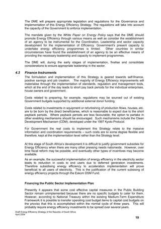 The DME will prepare appropriate legislation and regulations for the Governance and
         Implementation of this Energy Efficiency Strategy. The regulations will take into account
         the capacity of the Government to enforce implementation.

         The mandate given by the White Paper on Energy Policy says that the DME should
         promote Energy Efficiency through various means as well as consider the establishment
         of an agency to be instrumental for the Coordination, Leadership and sector capacity
         development for the implementation of Efficiency. Government's present capacity to
         undertake energy efficiency programmes is limited.          Other countries in similar
         circumstances have found the establishment of an agency to be an effective means of
         providing the necessary leadership and capacity to implement programmes.

         The DME will, during the early stages of implementation, finalise and consolidate
         considerations to ensure appropriate leadership in the sector.

4.3      Finance Instruments
         The formulation and implementation of this Strategy is geared towards self-finance,
         positive savings and job creation. The majority of Energy Efficiency improvements will
         materialise through the implementation of standards, regulation and management tools,
         which at the end of the day leads to short pay back periods for the individual enterprises,
         house owners and government.

         Costs related to preparing, for example, regulations may be sourced out of existing
         Government budgets supported by additional external donor funding.

         Costs related to investments in equipment or refurbishing of production flows, houses, etc.
         are to be born by the direct beneficiaries, which is reasonable to expect due to the short
         payback periods. Where payback periods are less favourable, the option to partake in
         other enabling mechanisms should be encouraged. Such mechanisms include the Clean
         Development Mechanism (CDM), developed under the 1997 Kyoto Protocol.

         For Government the real costs to implement this Strategy relate to the massive
         information and coordination requirements – such costs are to some degree flexible and
         therefore, kept at the implementation level rather than the Strategy level.

         At this stage of South Africa’s development it is difficult to justify government subsidies for
         Energy Efficiency when there are many other pressing needs nationwide. However, over
         time fiscal reform may be possible, and eventually other types of incentives may become
         available.
         As an example, the successful implementation of energy efficiency in the electricity sector
         leads to reduction in costs to end users due to deferred generation investments.
         Therefore subsidising energy efficiency to acceleration implementation will prove
         beneficial to all users of electricity. This is the justification of the current subsising of
         energy efficiency projects through the Eskom DSM Fund.


         Financing the Public Sector Implementation Plan

         Presently it appears that some cost effective capital measures in the Public Building
         Sector remain unimplemented because there are no specific budgets to cater for them.
         However, according to National Treasury within the existing Medium-Term Expenditure
         Framework it is possible to transfer operating cost budget items to capital cost budgets on
         the proviso that this is accomplished within the normal cycle of three years. This will
         probably require energy efficiency investments to be spread over several years.
Draft Energy Efficiency Strategy of the Republic of South Africa
April 2004
                                                                                                 19
 