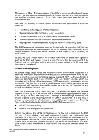Mechanism, or CDM. The basic principle of the CDM is simple: developed countries can
         invest in low-cost abatement opportunities in developing countries and receive credits for
         the resulting emissions reduction. Such credits would then count towards their own
         abatement targets.

         The CDM can positively contribute towards the sustainability objectives of a developing
         nation by:

         •       Transferring technology and financial resources;
         •       Developing sustainable methods of energy production;
         •       Increasing awareness of energy efficiency and environmental issues;
         •       Alleviating poverty through income and employment generation;
         •       Helping define investment priorities in projects that meet sustainability goals.

         The CDM encourages developing countries to participate by promising that their own
         development priorities will be addressed as part of the package. This recognises that only
         through long-term development will all countries be able to play a role in protecting the
         environment.

         To date, the Kyoto Protocol has not yet been fully ratified and still awaits major signatories
         such as the USA and Russia. There is a risk, therefore, that the enforcement of the
         Protocol may not materialise and that some of the targets set out in this Strategy would
         then need to be reviewed.

         Demand Side Management

         At current energy usage levels and national economic development projections, it is
         estimated that without any interventions to reduce peak electricity demand, there will be a
         need to invest in new power generating capacity by around 2007. As the construction of
         additional generation plant is an extremely costly and lengthy process, Eskom has
         embarked upon a Demand Side Management (DSM) programme in order to defer such an
         investment. The intention is to use a combination of energy efficiency measures, load
         management and negotiated interruptible supplies to move the 2007 deadline back to
         somewhere between 2015 and 2025.

         The DSM provision in Eskom’s current Integrated Energy Plan is for a peak load reduction
         target of 1.37GW by 2015. In addition, ther is an interruptible supply agreement target of
         1.511GW by 2007 and 0.409GW by 2015. This target is likely to change dynamically over
         time in response to the actual requirement for DSM in South Africa. It is also likely to
         change in response to the effectiveness of interruptible supply agreements. Presently,
         however, the load reduction target is comprised of the following elements:
         •       0.81GW from load shifting;
         •       0.56GW from energy efficiency measures.

         Eskom has adopted the ESCO methodology as the key tool to implement the DSM
         process. Energy efficiency and load management projects are implemented and
         managed via a third-party (the ESCO) and savings resulting from the intervention are
         shared between the host site, Eskom and the ESCO in approximately equal proportions.
         Capital funds are currently gathered through supply tariffs and administered by Eskom.
         (The current funding mechanism is under review and discussion between Eskom and
         NER).

Draft Energy Efficiency Strategy of the Republic of South Africa
April 2004
                                                                                                    21
 