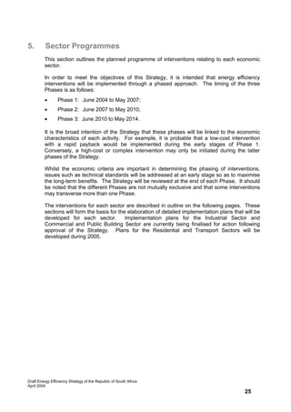 5.        Sector Programmes
         This section outlines the planned programme of interventions relating to each economic
         sector.

         In order to meet the objectives of this Strategy, it is intended that energy efficiency
         interventions will be implemented through a phased approach. The timing of the three
         Phases is as follows:
         •       Phase 1: June 2004 to May 2007;
         •       Phase 2: June 2007 to May 2010;
         •       Phase 3: June 2010 to May 2014.

         It is the broad intention of the Strategy that these phases will be linked to the economic
         characteristics of each activity. For example, it is probable that a low-cost intervention
         with a rapid payback would be implemented during the early stages of Phase 1.
         Conversely, a high-cost or complex intervention may only be initiated during the latter
         phases of the Strategy.

         Whilst the economic criteria are important in determining the phasing of interventions,
         issues such as technical standards will be addressed at an early stage so as to maximise
         the long-term benefits. The Strategy will be reviewed at the end of each Phase. It should
         be noted that the different Phases are not mutually exclusive and that some interventions
         may transverse more than one Phase.

         The interventions for each sector are described in outline on the following pages. These
         sections will form the basis for the elaboration of detailed implementation plans that will be
         developed for each sector.          Implementation plans for the Industrial Sector and
         Commercial and Public Building Sector are currently being finalised for action following
         approval of the Strategy. Plans for the Residential and Transport Sectors will be
         developed during 2005.




Draft Energy Efficiency Strategy of the Republic of South Africa
April 2004
                                                                                                25
 