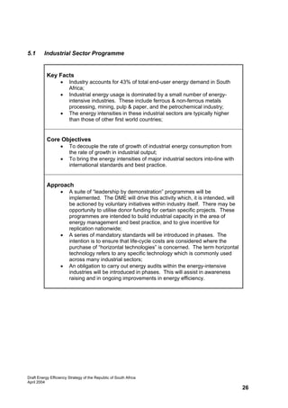 5.1      Industrial Sector Programme


           Key Facts
                   •    Industry accounts for 43% of total end-user energy demand in South
                        Africa;
                   •    Industrial energy usage is dominated by a small number of energy-
                        intensive industries. These include ferrous & non-ferrous metals
                        processing, mining, pulp & paper, and the petrochemical industry;
                   •    The energy intensities in these industrial sectors are typically higher
                        than those of other first world countries;


           Core Objectives
                   •    To decouple the rate of growth of industrial energy consumption from
                        the rate of growth in industrial output;
                   •    To bring the energy intensities of major industrial sectors into-line with
                        international standards and best practice.


           Approach
                   •    A suite of “leadership by demonstration” programmes will be
                        implemented. The DME will drive this activity which, it is intended, will
                        be actioned by voluntary initiatives within industry itself. There may be
                        opportunity to utilise donor funding for certain specific projects. These
                        programmes are intended to build industrial capacity in the area of
                        energy management and best practice, and to give incentive for
                        replication nationwide;
                   •    A series of mandatory standards will be introduced in phases. The
                        intention is to ensure that life-cycle costs are considered where the
                        purchase of “horizontal technologies” is concerned. The term horizontal
                        technology refers to any specific technology which is commonly used
                        across many industrial sectors;
                   •    An obligation to carry out energy audits within the energy-intensive
                        industries will be introduced in phases. This will assist in awareness
                        raising and in ongoing improvements in energy efficiency.




Draft Energy Efficiency Strategy of the Republic of South Africa
April 2004
                                                                                                     26
 