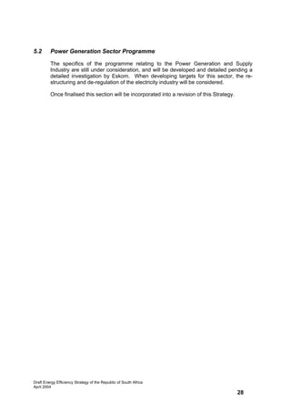 5.2      Power Generation Sector Programme

         The specifics of the programme relating to the Power Generation and Supply
         Industry are still under consideration, and will be developed and detailed pending a
         detailed investigation by Eskom. When developing targets for this sector, the re-
         structuring and de-regulation of the electricity industry will be considered.

         Once finalised this section will be incorporated into a revision of this Strategy.




Draft Energy Efficiency Strategy of the Republic of South Africa
April 2004
                                                                                              28
 