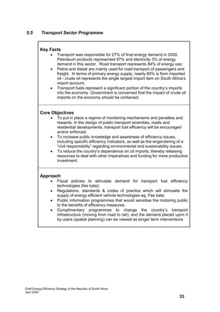5.5         Transport Sector Programme


           Key Facts
                   •    Transport was responsible for 27% of final energy demand in 2000.
                        Petroleum products represented 97% and electricity 3% of energy
                        demand in this sector. Road transport represents 84% of energy use;
                   •    Petrol and diesel are mainly used for road transport of passengers and
                        freight. In terms of primary energy supply, nearly 80% is from imported
                        oil - crude oil represents the single largest import item on South Africa’s
                        import account;
                   •    Transport fuels represent a significant portion of the country’s imports
                        into the economy. Government is concerned that the impact of crude oil
                        imports on the economy should be contained.


           Core Objectives
                   •    To put in place a regime of monitoring mechanisms and penalties and
                        rewards. In the design of public transport amenities, roads and
                        residential developments, transport fuel efficiency will be encouraged
                        and/or enforced;
                   •    To increase public knowledge and awareness of efficiency issues,
                        including specific efficiency indicators, as well as the engendering of a
                        “civil responsibility” regarding environmental and sustainability issues;
                   •    To reduce the country’s dependence on oil imports, thereby releasing
                        resources to deal with other imperatives and funding for more productive
                        investment.


           Approach
                   •    Fiscal policies to stimulate demand for transport fuel efficiency
                        technologies (fee bate);
                   •    Regulations, standards & codes of practice which will stimulate the
                        supply of energy efficient vehicle technologies eg. Fee bate;
                   •    Public information programmes that would sensitise the motoring public
                        to the benefits of efficiency measures.
                   •    Complimentary programmes to change the country’s transport
                        infrastructure (moving from road to rail), and the demand placed upon it
                        by users (spatial planning) can be viewed as longer term interventions




Draft Energy Efficiency Strategy of the Republic of South Africa
April 2004
                                                                                               33
 