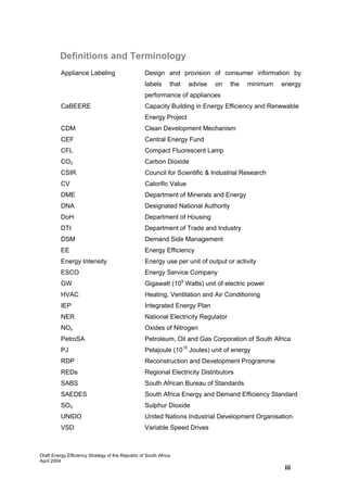 Definitions and Terminology
          Appliance Labeling                       Design and provision of consumer information by
                                                   labels      that   advise   on   the   minimum   energy
                                                   performance of appliances
          CaBEERE                                  Capacity Building in Energy Efficiency and Renewable
                                                   Energy Project
          CDM                                      Clean Development Mechanism
          CEF                                      Central Energy Fund
          CFL                                      Compact Fluorescent Lamp
          CO2                                      Carbon Dioxide
          CSIR                                     Council for Scientific & Industrial Research
          CV                                       Calorific Value
          DME                                      Department of Minerals and Energy
          DNA                                      Designated National Authority
          DoH                                      Department of Housing
          DTI                                      Department of Trade and Industry
          DSM                                      Demand Side Management
          EE                                       Energy Efficiency
          Energy Intensity                         Energy use per unit of output or activity
          ESCO                                     Energy Service Company
          GW                                       Gigawatt (109 Watts) unit of electric power
          HVAC                                     Heating, Ventilation and Air Conditioning
          IEP                                      Integrated Energy Plan
          NER                                      National Electricity Regulator
          NOx                                      Oxides of Nitrogen
          PetroSA                                  Petroleum, Oil and Gas Corporation of South Africa
          PJ                                       Petajoule (1015 Joules) unit of energy
          RDP                                      Reconstruction and Development Programme
          REDs                                     Regional Electricity Distributors
          SABS                                     South African Bureau of Standards
          SAEDES                                   South Africa Energy and Demand Efficiency Standard
          SO2                                      Sulphur Dioxide
          UNIDO                                    United Nations Industrial Development Organisation
          VSD                                      Variable Speed Drives



Draft Energy Efficiency Strategy of the Republic of South Africa
April 2004
                                                                                                     iii
 