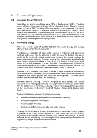 6.       Cross-cutting Issues
6.1      Integrated Energy Planning

         Expenditure on energy constitutes some 15% of South Africa’s GDP. Therefore
         energy efficiency is an important facet of the Integrated Energy Planning process
         carried out by the DME. By virtue of its size and economic importance, the energy
         sector periodically requires considerable investments in new supply capacity, which
         impacts on the economy. Integrated resource planning decisions around the world
         now consider not only maintaining security of supply but give full consideration to the
         economic, environmental and social impacts of all alternatives, such as demand-side
         management and energy efficiency programmes.

6.2      Renewable Energy

         There are several areas of overlap between Renewable Energy and Energy
         Efficiency that warrant a brief discussion.

         A widespread installation of solar water heating in industrial and commercial
         buildings and houses has the potential to defer the need for building new power
         plants, as the combined heating requirements consume the energy produced by
         three average power stations. The main constraint on implementing a national solar
         water heating programme relates to cost, which is a function of the current small
         market and lack of economies of scale. This lack of demand in itself is due to low
         public awareness of the technology or its economic benefits. Currently the cost of a
         domestic solar water heater would take in excess of 5 years to pay back.

         However, it is a different story when it comes to large commercial installations.
         Because of the size, and electricity tariff at peak times, these solar water heaters are
         competitive with electric geysers and hotels are installing them. The main barrier
         remains lack of information about the technology.

         Thermally efficient housing – houses designed to save energy, can reduce
         household space heating requirements. The Department of Housing in collaboration
         with the Department of Minerals and Energy, has developed appropriate guidelines
         for the construction of thermally designed housing incorporating passive solar
         design.

         The household sector requires the following measures:
         •       Regulation of low-cost energy efficiency measures in housing;
         •       Incorporating passive solar design;
         •       Heat insulation in homes;
         •       Replacement of electric geysers by solar water heaters.

         Currently the Department of Housing is re-appraising its subsidised housing strategy
         in preference of quality rather quantity and will revise the National Building
         Regulations to incorporate thermal efficiency and passive solar design. A similar
         approach will be followed by DME with regard to an energy efficiency standard for
         large office buildings that are artificially ventilated.



Draft Energy Efficiency Strategy of the Republic of South Africa
April 2004
                                                                                          35
 