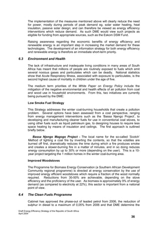 The implementation of the measures mentioned above will clearly reduce the need
         for power, mostly during periods of peak demand eg. solar water heating, heat
         insulation, passive solar design; and can therefore be viewed as energy efficiency
         interventions which reduce demand. As such DME would view such projects as
         eligible for funding from appropriate sources, such as the Eskom DSM Fund.

         Raising awareness regarding the economic benefits of energy efficiency and
         renewable energy is an important step in increasing the market demand for these
         technologies. The development of an information strategy for both energy efficiency
         and renewable energy is therefore an immediate short-term priority.

6.3      Environment and Health

         The lack of infrastructure and inadequate living conditions in many areas of South
         Africa has meant that millions of people are routinely exposed to fuels which emit
         several noxious gases and particulates which can be deadly. National statistics
         show that Acute Respiratory Illness, associated with exposure to particulates, is the
         second highest cause of mortality in children under the age of five.

         The medium term priorities of the White Paper on Energy Policy include the
         mitigation of the negative environmental and health effects of air pollution from coal
         and wood use in household environments. From this, two initiatives are currently
         being pursued by the DME:

         Low Smoke Fuel Strategy

         This Strategy addresses the winter coal-burning households that create a pollution
         problem. Several options have been assessed from a cost perspective, ranging
         from energy management interventions such as the ‘Bassa Njengo Project’, to
         developing and manufacturing cleaner fuels for use in conventional coal stoves, to
         using other fuels such as liquid petroleum gas, to designing houses to require less
         space heating by means of insulation and ceilings. The first approach is outlined
         briefly below.

             Bassa Njengo Magogo Project - The local name for the so-called ’Scotch’
          Method of lighting a coal fire by inverting the contents, so that the volatiles are
          burned off first, dramatically reduces the time during which a fire produces smoke
          and creates a slower-burning fire in a matter of minutes, and in so doing reduces
          energy consumption by up to 30% or more (depending on the user). This is a 10-
          year project targeting the 1 million homes in the winter coal-burning area.

         Improved Woodstoves

         The Programme for Biomass Energy Conservation (a Southern African Development
         Community regional programme) is directed at energy conservation by the use of
         improved energy efficient woodstoves which require a fraction of the wood normally
         required. Reductions from 30-50% are achievable, depending on the stove
         efficiency and the proficiency of the user. As biomass is approximately 9% of energy
         demand (as compared to electricity at 22%), this sector is important from a national
         point of view.

6.4      The Clean Fuels Programme

         Cabinet has approved the phase-out of leaded petrol from 2006, the reduction of
         sulphur in diesel to a maximum of 0,05% from 2006 and that DME determine the

Draft Energy Efficiency Strategy of the Republic of South Africa
April 2004
                                                                                        36
 