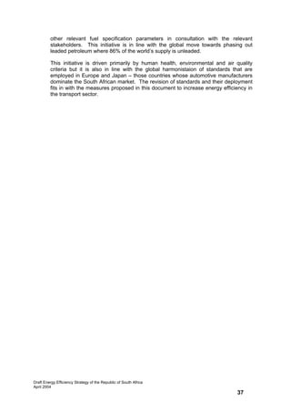 other relevant fuel specification parameters in consultation with the relevant
         stakeholders. This initiative is in line with the global move towards phasing out
         leaded petroleum where 86% of the world’s supply is unleaded.

         This initiative is driven primarily by human health, environmental and air quality
         criteria but it is also in line with the global harmonistaion of standards that are
         employed in Europe and Japan – those countries whose automotive manufacturers
         dominate the South African market. The revision of standards and their deployment
         fits in with the measures proposed in this document to increase energy efficiency in
         the transport sector.




Draft Energy Efficiency Strategy of the Republic of South Africa
April 2004
                                                                                      37
 