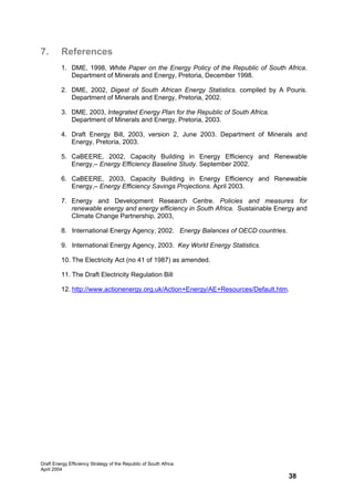 7.       References
         1. DME, 1998, White Paper on the Energy Policy of the Republic of South Africa.
            Department of Minerals and Energy, Pretoria, December 1998.

         2. DME, 2002, Digest of South African Energy Statistics. compiled by A Pouris.
            Department of Minerals and Energy, Pretoria, 2002.

         3. DME, 2003, Integrated Energy Plan for the Republic of South Africa.
            Department of Minerals and Energy, Pretoria, 2003.

         4. Draft Energy Bill, 2003, version 2, June 2003. Department of Minerals and
            Energy, Pretoria, 2003.

         5. CaBEERE, 2002, Capacity Building in Energy Efficiency and Renewable
            Energy,– Energy Efficiency Baseline Study. September 2002.

         6. CaBEERE, 2003, Capacity Building in Energy Efficiency and Renewable
            Energy,– Energy Efficiency Savings Projections. April 2003.

         7. Energy and Development Research Centre. Policies and measures for
            renewable energy and energy efficiency in South Africa. Sustainable Energy and
            Climate Change Partnership, 2003,

         8. International Energy Agency, 2002. Energy Balances of OECD countries.

         9. International Energy Agency, 2003. Key World Energy Statistics.

         10. The Electricity Act (no 41 of 1987) as amended.

         11. The Draft Electricity Regulation Bill

         12. http://www.actionenergy.org.uk/Action+Energy/AE+Resources/Default.htm.




Draft Energy Efficiency Strategy of the Republic of South Africa
April 2004
                                                                                    38
 