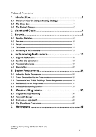 Table of Contents
1. Introduction ........................................................................1
1.1     Why do we need an Energy Efficiency Strategy?------------------------ 1
1.2     The Status Quo ---------------------------------------------------------------------- 1
1.3     The Strategic Process------------------------------------------------------------- 2

2. Vision and Goals................................................................4
3. Targets ................................................................................6
3.1     Baseline Statistics------------------------------------------------------------------ 6
3.2     Barriers------------------------------------------------------------------------------- 10
3.3     Targets ------------------------------------------------------------------------------- 11
3.4     Outcomes --------------------------------------------------------------------------- 15
3.5     Monitoring & Measurement --------------------------------------------------- 15

4. Implementing Instruments..............................................16
4.1     Support Mechanisms------------------------------------------------------------ 16
4.2     Mandate and Governance------------------------------------------------------ 18
4.3     Finance Instruments------------------------------------------------------------- 19
4.4     Stakeholders ----------------------------------------------------------------------- 22

5. Sector Programmes.........................................................24
5.1     Industrial Sector Programme ------------------------------------------------- 26
5.2     Power Generation Sector Programme------------------------------------- 28
5.3     Commercial and Public Buildings Sector Programme--------------- 29
5.4     Residential Sector Programme ---------------------------------------------- 31
5.5     Transport Sector Programme ------------------------------------------------ 33

6.       Cross-cutting Issues .....................................................35
6.1     Integrated Energy Planning --------------------------------------------------- 35
6.2     Renewable Energy --------------------------------------------------------------- 35
6.3     Environment and Health-------------------------------------------------------- 36
6.4     The Clean Fuels Programme-------------------------------------------------- 36

7.       References .....................................................................38




Draft Energy Efficiency Strategy of the Republic of South Africa
April 2004
                                                                                                     iv
 