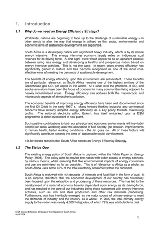 1.        Introduction
1.1      Why do we need an Energy Efficiency Strategy?

         Worldwide, nations are beginning to face up to the challenge of sustainable energy – in
         other words to alter the way that energy is utilised so that social, environmental and
         economic aims of sustainable development are supported.

         South Africa is a developing nation with significant heavy industry, which is by its nature
         energy intensive. This energy intensive economy largely relies on indigenous coal
         reserves for its driving force. At first sight there would appear to be an apparent paradox
         between using less energy and developing a healthy and prosperous nation based on
         energy intensive activities. This is not the case. In recent years energy efficiency has
         significantly gained in stature and has become recognised as one of the most cost-
         effective ways of meeting the demands of sustainable development.

         The benefits of energy efficiency upon the environment are self-evident. These benefits
         are of particular relevance, as South Africa remains one of the highest emitters of the
         Greenhouse gas CO2 per capita in the world. At a local level the problems of SO2 and
         smoke emissions have been the focus of concern for many communities living adjacent to
         heavily industrialised areas. Energy efficiency can address both the macroscopic and
         microscopic aspects of atmospheric pollution.

         The economic benefits of improving energy efficiency have been well documented since
         the first Oil Crisis in the early 1970’ s. Many forward-thinking industrial and commercial
         concerns have already adopted energy efficiency as a key policy towards maximising
         profits. The national electricity utility, Eskom, has itself embarked upon a DSM
         programme to defer investment in new plant.

         Such positive contributions to both our physical and economic environments will inevitably
         benefit our social wellbeing also; the alleviation of fuel poverty, job creation, improvements
         to human health, better working conditions - the list goes on. All of these factors will
         significantly contribute towards the aims of sustainable social development.

         It is for theses reasons that South Africa needs an Energy Efficiency Strategy.

1.2      The Status Quo

         The existing energy policy of South Africa is captured within the White Paper on Energy
         Policy (1998). The policy aims to provide the nation with wider access to energy services,
         by various means, whilst ensuring that the environmental impacts of energy conversion
         and use are minimised as far as possible. This is of relevance to Africa as a whole, as
         South Africa uses some 40% of the total electricity consumed within the continent.

         South Africa is endowed with rich deposits of minerals and fossil fuel in the form of coal. It
         is no surprise, therefore, that the economic development of our country has historically
         been focused upon the extraction and processing of these resources. This has led to the
         development of a national economy heavily dependent upon energy as its driving-force,
         and has resulted in the core of our industries being those concerned with energy-intensive
         activities, such as iron and steel production and other raw materials processing.
         Furthermore, coal has inevitably emerged as the major source of primary energy to meet
         the demands of industry and the country as a whole. In 2000 the total primary energy
         supply to the nation was nearly 4,300 Petajoules, of which 79% was attributable to coal.


Draft Energy Efficiency Strategy of the Republic of South Africa
April 2004
                                                                                                 1
 