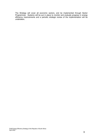 The Strategy will cover all economic sectors, and be implemented through Sector
          Programmes. Systems will be put in place to monitor and evaluate progress in energy
          efficiency improvements and a periodic strategic review of the implementation will be
          undertaken.




Draft Energy Efficiency Strategy of the Republic of South Africa
April 2004
                                                                                          3
 