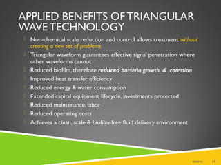 APPLIED BENEFITS OF TRIANGULAR
WAVE TECHNOLOGY
 Non-chemical scale reduction and control allows treatment without
creating a new set of problems
 Triangular waveform guarantees effective signal penetration where
other waveforms cannot
 Reduced biofilm, therefore reduced bacteria growth & corrosion
 Improved heat transfer efficiency
 Reduced energy & water consumption
 Extended capital equipment lifecycle, investments protected
 Reduced maintenance, labor
 Reduced operating costs
 Achieves a clean, scale & biofilm-free fluid delivery environment
08/09/14 11
 