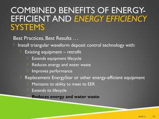 COMBINED BENEFITS OF ENERGY-
EFFICIENT AND ENERGY EFFICIENCY
SYSTEMS
Best Practices, Best Results . . .
 Install triangular waveform deposit control technology with:
 Existing equipment – retrofit
 Extends equipment lifecycle
 Reduces energy and water waste
 Improves performance
 Replacement EnergyStar or other energy-efficient equipment
 Maintains its ability to meet its EER
 Extends its lifecycle
 Reduces energy and water waste
08/09/14 12
 