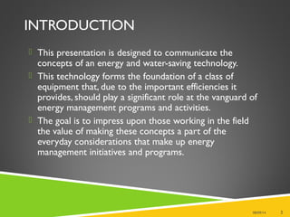 INTRODUCTION
 This presentation is designed to communicate the
concepts of an energy and water-saving technology.
 This technology forms the foundation of a class of
equipment that, due to the important efficiencies it
provides, should play a significant role at the vanguard of
energy management programs and activities.
 The goal is to impress upon those working in the field
the value of making these concepts a part of the
everyday considerations that make up energy
management initiatives and programs.
08/09/14 2
 