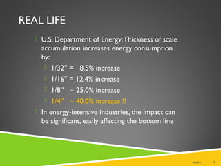 REAL LIFE
 U.S. Department of Energy:Thickness of scale
accumulation increases energy consumption
by:
 1/32” = 8.5% increase
 1/16” = 12.4% increase
 1/8” = 25.0% increase
 1/4” = 40.0% increase !!
 In energy-intensive industries, the impact can
be significant, easily affecting the bottom line
08/09/14 9
 
