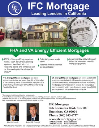 IFC Mortgage
Leading Lenders in California
FHA and VA Energy Efficient Mortgages
Lower monthly utility bill usually
offset the increased monthly
mortgage payment.
Potential greater resale
value.
Potential federal and local
tax advantages.*
100% of the qualifying improve-
ments, such as furnace/cooling
systems, weatherization or
replacing doors and windows can
be financed up to the allowable
limits.**
* Borrowers should consult their tax professionals.
** Cost-effectiveness of the energy improvement using HERS guidelines is required. Cost will apply.
The EEM may be used for all property types, purchase and refinance transactions, including Streamline refinances.
New construction and existing construction are eligible for EEM.
IFC Mortgage
326 Encinitas Blvd. Ste. 200
Encinitas, CA 92024
Phone (760) 943-6777
www.ifcmortgage.com
NMLS: 246510 BRE: 01499025
NMLS: 243343 BRE: 01108253
David Church Brian McDonnell
All Rates and Programs are subject to change without notice. Licensed by the CA Bureau of Real Estate #01499025
FHA Energy Efficient Mortgages can cover
improvements that are lesser than 5% of: the value
of the property; 115% of the median area price of a
single family dwelling; or 150% of the conforming
Freddie Mac limit.
VA Energy Efficient Mortgages can cover up to $3000
in improvements based solely on the documented
costs or up to $6000 provided the increase in monthly
mortgage payment does not exceed the likely reduc-
tion in monthly utility cost. Amounts larger than $6000
are subject to a value determination by VA.
 