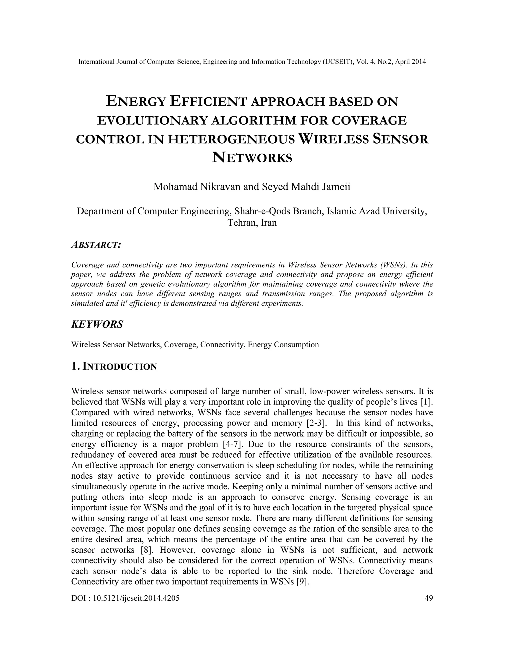 International Journal of Computer Science, Engineering and Information Technology (IJCSEIT), Vol. 4, No.2, April 2014 DOI : 10.5121/ijcseit.2014.4205 49 ENERGY EFFICIENT APPROACH BASED ON EVOLUTIONARY ALGORITHM FOR COVERAGE CONTROL IN HETEROGENEOUS WIRELESS SENSOR NETWORKS Mohamad Nikravan and Seyed Mahdi Jameii Department of Computer Engineering, Shahr-e-Qods Branch, Islamic Azad University, Tehran, Iran ABSTARCT: Coverage and connectivity are two important requirements in Wireless Sensor Networks (WSNs). In this paper, we address the problem of network coverage and connectivity and propose an energy efficient approach based on genetic evolutionary algorithm for maintaining coverage and connectivity where the sensor nodes can have different sensing ranges and transmission ranges. The proposed algorithm is simulated and it' efficiency is demonstrated via different experiments. KEYWORS Wireless Sensor Networks, Coverage, Connectivity, Energy Consumption 1. INTRODUCTION Wireless sensor networks composed of large number of small, low-power wireless sensors. It is believed that WSNs will play a very important role in improving the quality of people’s lives [1]. Compared with wired networks, WSNs face several challenges because the sensor nodes have limited resources of energy, processing power and memory [2-3]. In this kind of networks, charging or replacing the battery of the sensors in the network may be difficult or impossible, so energy efficiency is a major problem [4-7]. Due to the resource constraints of the sensors, redundancy of covered area must be reduced for effective utilization of the available resources. An effective approach for energy conservation is sleep scheduling for nodes, while the remaining nodes stay active to provide continuous service and it is not necessary to have all nodes simultaneously operate in the active mode. Keeping only a minimal number of sensors active and putting others into sleep mode is an approach to conserve energy. Sensing coverage is an important issue for WSNs and the goal of it is to have each location in the targeted physical space within sensing range of at least one sensor node. There are many different definitions for sensing coverage. The most popular one defines sensing coverage as the ration of the sensible area to the entire desired area, which means the percentage of the entire area that can be covered by the sensor networks [8]. However, coverage alone in WSNs is not sufficient, and network connectivity should also be considered for the correct operation of WSNs. Connectivity means each sensor node’s data is able to be reported to the sink node. Therefore Coverage and Connectivity are other two important requirements in WSNs [9]. 