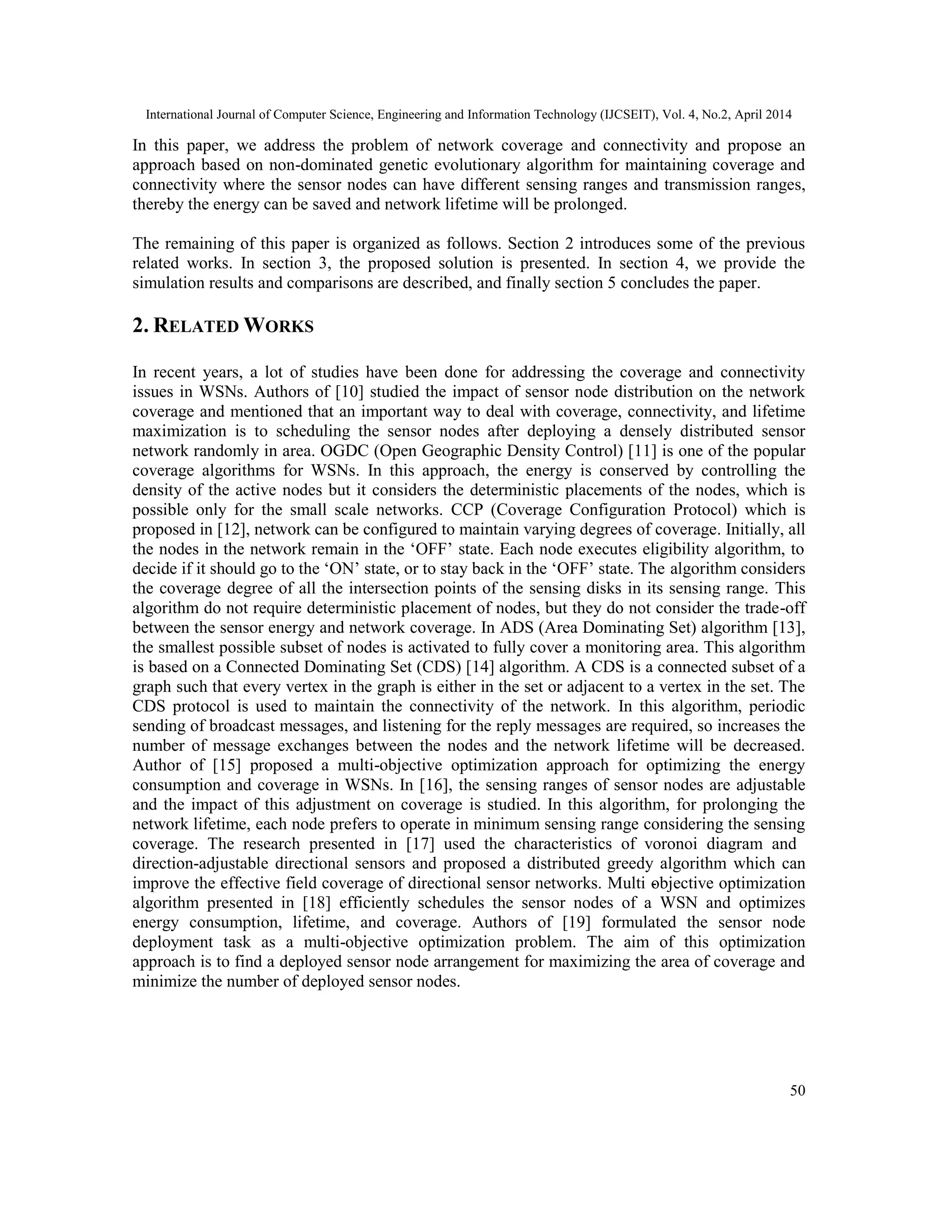 International Journal of Computer Science, Engineering and Information Technology (IJCSEIT), Vol. 4, No.2, April 2014 50 In this paper, we address the problem of network coverage and connectivity and propose an approach based on non-dominated genetic evolutionary algorithm for maintaining coverage and connectivity where the sensor nodes can have different sensing ranges and transmission ranges, thereby the energy can be saved and network lifetime will be prolonged. The remaining of this paper is organized as follows. Section 2 introduces some of the previous related works. In section 3, the proposed solution is presented. In section 4, we provide the simulation results and comparisons are described, and finally section 5 concludes the paper. 2. RELATED WORKS In recent years, a lot of studies have been done for addressing the coverage and connectivity issues in WSNs. Authors of [10] studied the impact of sensor node distribution on the network coverage and mentioned that an important way to deal with coverage, connectivity, and lifetime maximization is to scheduling the sensor nodes after deploying a densely distributed sensor network randomly in area. OGDC (Open Geographic Density Control) [11] is one of the popular coverage algorithms for WSNs. In this approach, the energy is conserved by controlling the density of the active nodes but it considers the deterministic placements of the nodes, which is possible only for the small scale networks. CCP (Coverage Configuration Protocol) which is proposed in [12], network can be configured to maintain varying degrees of coverage. Initially, all the nodes in the network remain in the ‘OFF’ state. Each node executes eligibility algorithm, to decide if it should go to the ‘ON’ state, or to stay back in the ‘OFF’ state. The algorithm considers the coverage degree of all the intersection points of the sensing disks in its sensing range. This algorithm do not require deterministic placement of nodes, but they do not consider the trade-off between the sensor energy and network coverage. In ADS (Area Dominating Set) algorithm [13], the smallest possible subset of nodes is activated to fully cover a monitoring area. This algorithm is based on a Connected Dominating Set (CDS) [14] algorithm. A CDS is a connected subset of a graph such that every vertex in the graph is either in the set or adjacent to a vertex in the set. The CDS protocol is used to maintain the connectivity of the network. In this algorithm, periodic sending of broadcast messages, and listening for the reply messages are required, so increases the number of message exchanges between the nodes and the network lifetime will be decreased. Author of [15] proposed a multi-objective optimization approach for optimizing the energy consumption and coverage in WSNs. In [16], the sensing ranges of sensor nodes are adjustable and the impact of this adjustment on coverage is studied. In this algorithm, for prolonging the network lifetime, each node prefers to operate in minimum sensing range considering the sensing coverage. The research presented in [17] used the characteristics of voronoi diagram and direction-adjustable directional sensors and proposed a distributed greedy algorithm which can improve the effective field coverage of directional sensor networks. Multi -objective optimization algorithm presented in [18] efficiently schedules the sensor nodes of a WSN and optimizes energy consumption, lifetime, and coverage. Authors of [19] formulated the sensor node deployment task as a multi-objective optimization problem. The aim of this optimization approach is to find a deployed sensor node arrangement for maximizing the area of coverage and minimize the number of deployed sensor nodes. 