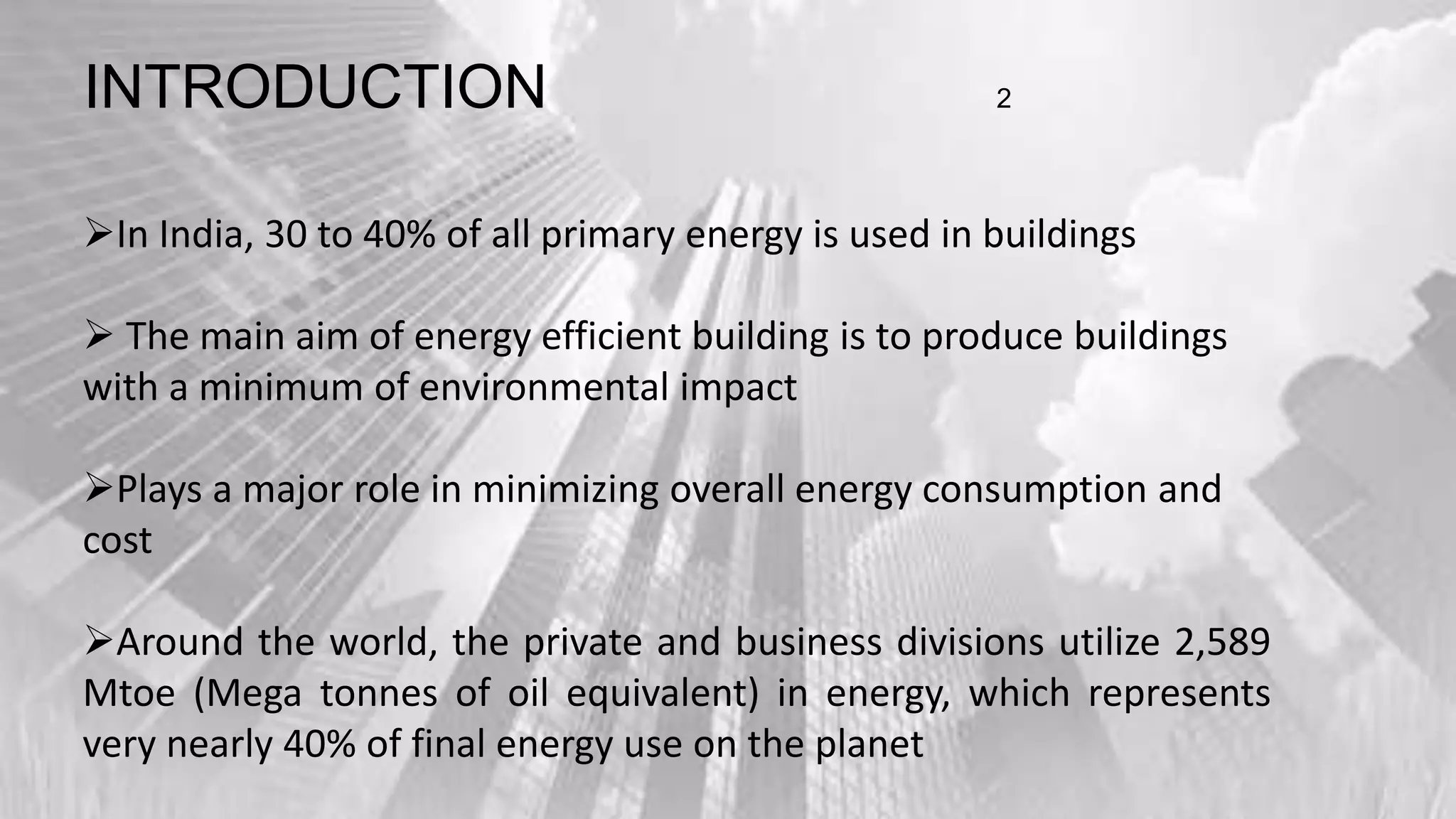 In India, 30 to 40% of all primary energy is used in buildings
 The main aim of energy efficient building is to produce buildings
with a minimum of environmental impact
Plays a major role in minimizing overall energy consumption and
cost
Around the world, the private and business divisions utilize 2,589
Mtoe (Mega tonnes of oil equivalent) in energy, which represents
very nearly 40% of final energy use on the planet
INTRODUCTION 2
 