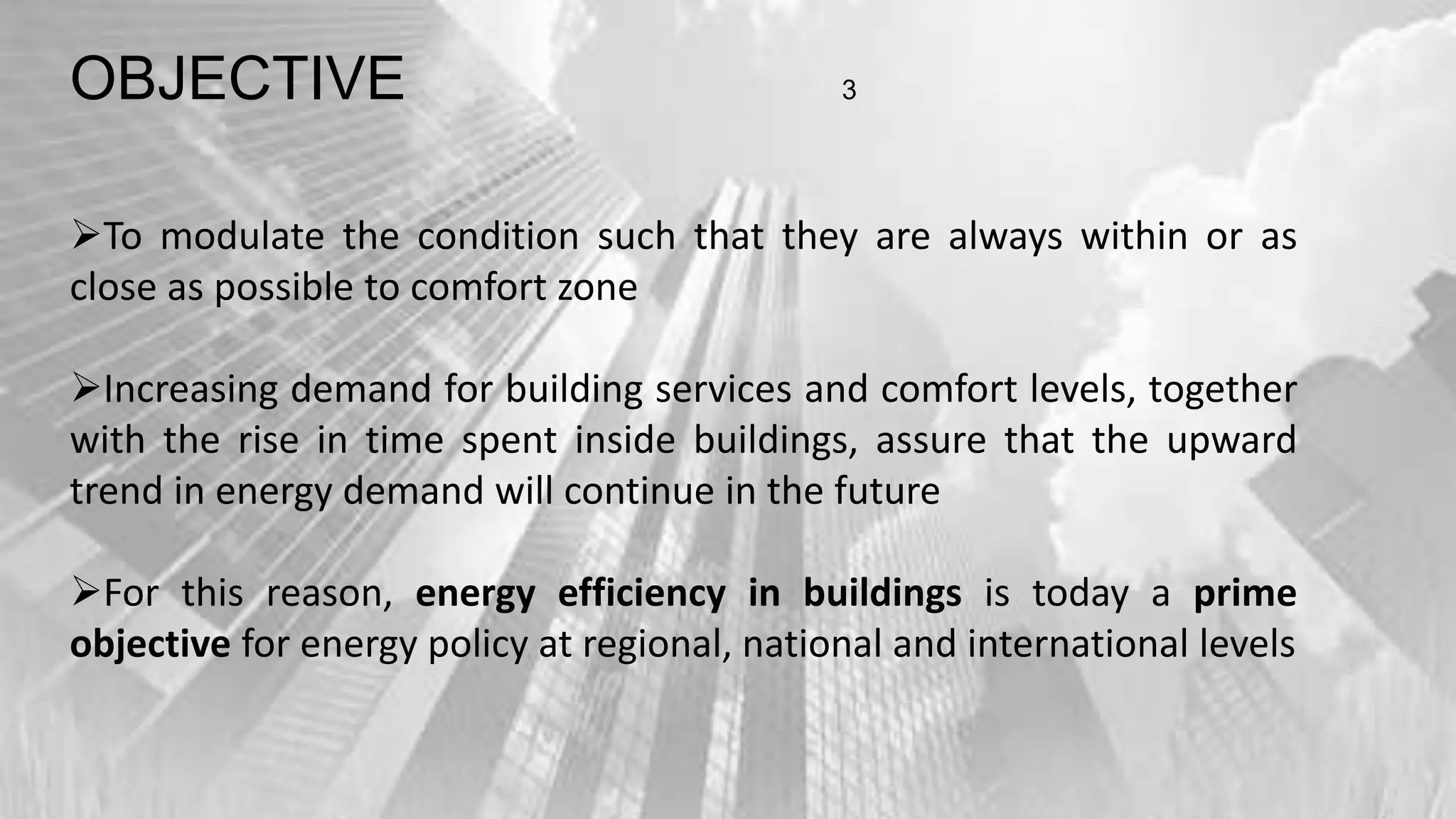 OBJECTIVE 3
To modulate the condition such that they are always within or as
close as possible to comfort zone
Increasing demand for building services and comfort levels, together
with the rise in time spent inside buildings, assure that the upward
trend in energy demand will continue in the future
For this reason, energy efficiency in buildings is today a prime
objective for energy policy at regional, national and international levels
 