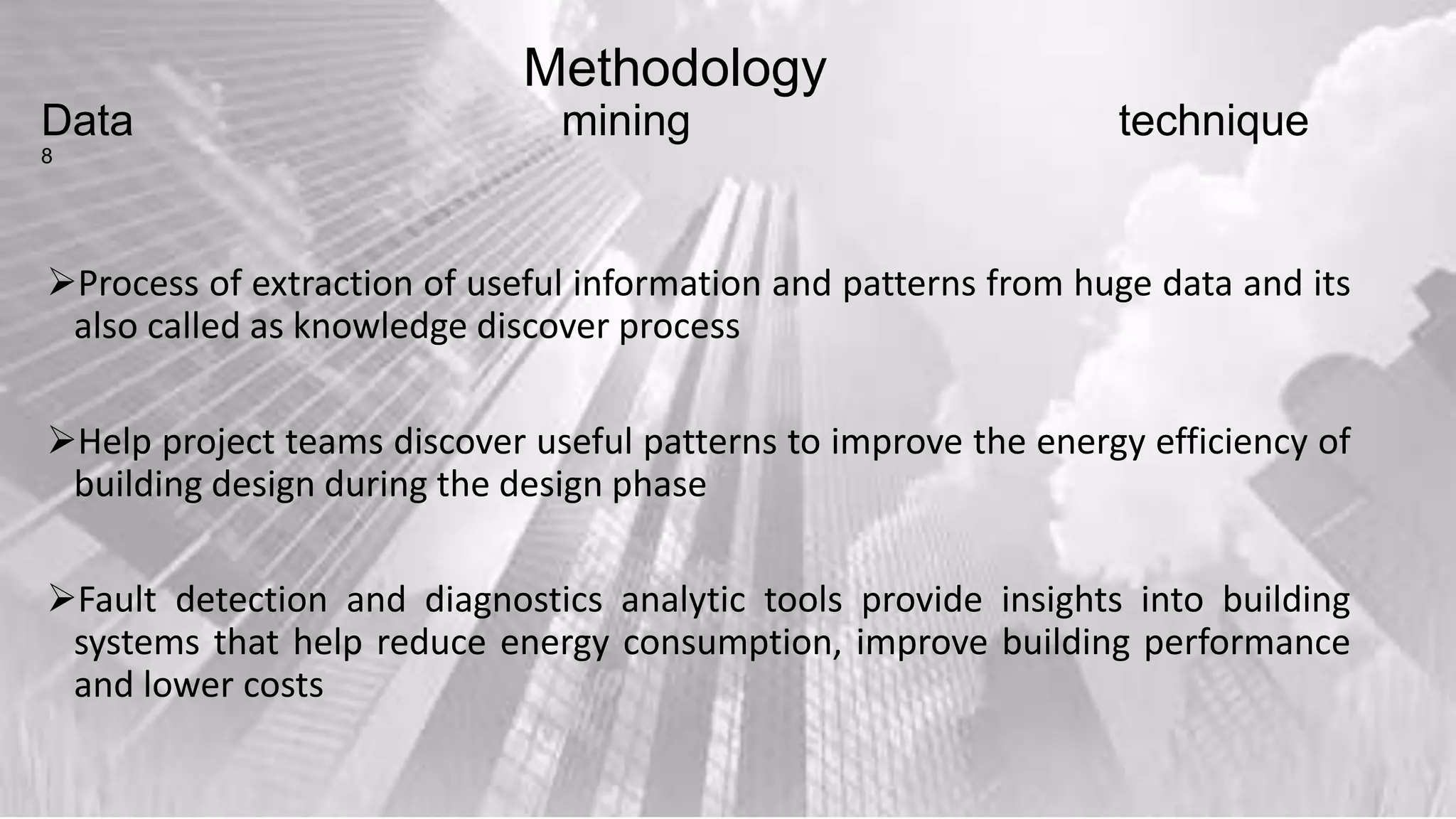 Methodology
Data mining technique
8
Process of extraction of useful information and patterns from huge data and its
also called as knowledge discover process
Help project teams discover useful patterns to improve the energy efficiency of
building design during the design phase
Fault detection and diagnostics analytic tools provide insights into building
systems that help reduce energy consumption, improve building performance
and lower costs
 