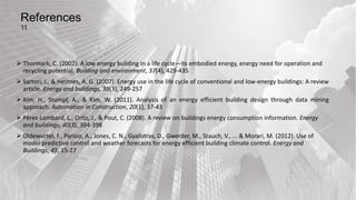 References
11
 Thormark, C. (2002). A low energy building in a life cycle—its embodied energy, energy need for operation and
recycling potential. Building and environment, 37(4), 429-435
 Sartori, I., & Hestnes, A. G. (2007). Energy use in the life cycle of conventional and low-energy buildings: A review
article. Energy and buildings, 39(3), 249-257
 Kim, H., Stumpf, A., & Kim, W. (2011). Analysis of an energy efficient building design through data mining
approach. Automation in Construction, 20(1), 37-43
 Pérez-Lombard, L., Ortiz, J., & Pout, C. (2008). A review on buildings energy consumption information. Energy
and buildings, 40(3), 394-398
 Oldewurtel, F., Parisio, A., Jones, C. N., Gyalistras, D., Gwerder, M., Stauch, V., ... & Morari, M. (2012). Use of
model predictive control and weather forecasts for energy efficient building climate control. Energy and
Buildings, 45, 15-27
 