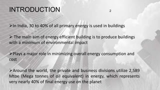 In India, 30 to 40% of all primary energy is used in buildings
 The main aim of energy efficient building is to produce buildings
with a minimum of environmental impact
Plays a major role in minimizing overall energy consumption and
cost
Around the world, the private and business divisions utilize 2,589
Mtoe (Mega tonnes of oil equivalent) in energy, which represents
very nearly 40% of final energy use on the planet
INTRODUCTION 2
 