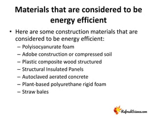 Materials that are considered to be
energy efficient
• Here are some construction materials that are
considered to be energy efficient:
– Polyisocyanurate foam
– Adobe construction or compressed soil
– Plastic composite wood structured
– Structural Insulated Panels
– Autoclaved aerated concrete
– Plant-based polyurethane rigid foam
– Straw bales
 