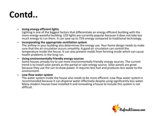 Contd..
– Using energy efficient lights
Lighting is one of the biggest factors that differentiate an energy efficient building with the
more energy wasteful building. LED lights are currently popular because it does not take too
much energy to run them. It can save up to 75% energy compared to traditional technology.
– Incorporating the appropriate ventilation system
The airflow in your building also determines the energy use. Your home design needs to make
sure that the air circulation occurs smoothly. A good air circulation can control the
temperature inside the house. It can also prevent molds from forming inside which can cause
health problems in the long run.
– Using environmentally friendly energy sources
Some houses already try to use more environmentally friendly energy sources. The current
trend is to install solar panels as the partial or sole energy source. Solar panels are great
because they use the sun to draw power. It requires less fuel and produces less waste to the
environment.
– Low-flow water system
The water system inside the house also needs to be more efficient. Low-flow water system is
recommended because it can disperse water effectively despite using significantly less water.
Many modern houses have installed it and renovating a house to include this system is not
difficult.
 
