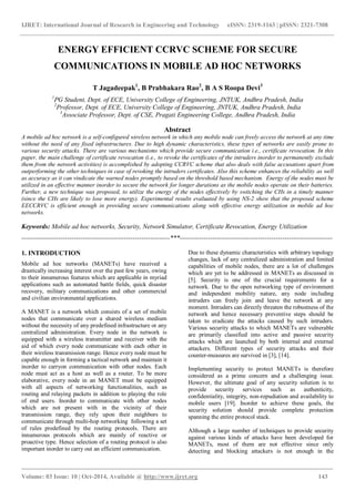 IJRET: International Journal of Research in Engineering and Technology eISSN: 2319-1163 | pISSN: 2321-7308
_______________________________________________________________________________________
Volume: 03 Issue: 10 | Oct-2014, Available @ http://www.ijret.org 143
ENERGY EFFICIENT CCRVC SCHEME FOR SECURE
COMMUNICATIONS IN MOBILE AD HOC NETWORKS
T Jagadeepak1
, B Prabhakara Rao2
, B A S Roopa Devi3
1
PG Student, Dept. of ECE, University College of Engineering, JNTUK, Andhra Pradesh, India
2
Professor, Dept. of ECE, University College of Engineering, JNTUK, Andhra Pradesh, India
3
Associate Professor, Dept. of CSE, Pragati Engineering College, Andhra Pradesh, India
Abstract
A mobile ad hoc network is a self-configured wireless network in which any mobile node can freely access the network at any time
without the need of any fixed infrastructures. Due to high dynamic characteristics, these types of networks are easily prone to
various security attacks. There are various mechanisms which provide secure communication i.e., certificate revocation. In this
paper, the main challenge of certificate revocation (i.e., to revoke the certificates of the intruders inorder to permanently exclude
them from the network activities) is accomplished by adopting CCRVC scheme that also deals with false accusations apart from
outperforming the other techniques in case of revoking the intruders certificates. Also this scheme enhances the reliability as well
as accuracy as it can vindicate the warned nodes promptly based on the threshold based mechanism. Energy of the nodes must be
utilized in an effective manner inorder to secure the network for longer durations as the mobile nodes operate on their batteries.
Further, a new technique was proposed, to utilize the energy of the nodes effectively by switching the CHs in a timely manner
(since the CHs are likely to lose more energy). Experimental results evaluated by using NS-2 show that the proposed scheme
EECCRVC is efficient enough in providing secure communications along with effective energy utilization in mobile ad hoc
networks.
Keywords: Mobile ad hoc networks, Security, Network Simulator, Certificate Revocation, Energy Utilization
--------------------------------------------------------------------***----------------------------------------------------------------------
1. INTRODUCTION
Mobile ad hoc networks (MANETs) have received a
drastically increasing interest over the past few years, owing
to their innumerous features which are applicable in myriad
applications such as automated battle fields, quick disaster
recovery, military communications and other commercial
and civilian environmental applications.
A MANET is a network which consists of a set of mobile
nodes that communicate over a shared wireless medium
without the necessity of any predefined infrastructure or any
centralized administration. Every node in the network is
equipped with a wireless transmitter and receiver with the
aid of which every node communicate with each other in
their wireless transmission range. Hence every node must be
capable enough in forming a tactical network and maintain it
inorder to carryon communication with other nodes. Each
node must act as a host as well as a router. To be more
elaborative, every node in an MANET must be equipped
with all aspects of networking functionalities, such as
routing and relaying packets in addition to playing the role
of end users. Inorder to communicate with other nodes
which are not present with in the vicinity of their
transmission range, they rely upon their neighbors to
communicate through multi-hop networking following a set
of rules predefined by the routing protocols. There are
innumerous protocols which are mainly of reactive or
proactive type. Hence selection of a routing protocol is also
important inorder to carry out an efficient communication.
Due to these dynamic characteristics with arbitrary topology
changes, lack of any centralized administration and limited
capabilities of mobile nodes, there are a lot of challenges
which are yet to be addressed in MANETs as discussed in
[5]. Security is one of the crucial requirements for a
network. Due to the open networking type of environment
and independent mobility nature, any node including
intruders can freely join and leave the network at any
moment. Intruders can directly threaten the robustness of the
network and hence necessary preventive steps should be
taken to eradicate the attacks caused by such intruders.
Various security attacks to which MANETs are vulnerable
are primarily classified into active and passive security
attacks which are launched by both internal and external
attackers. Different types of security attacks and their
counter-measures are survived in [3], [14].
Implementing security to protect MANETs is therefore
considered as a prime concern and a challenging issue.
However, the ultimate goal of any security solution is to
provide security services such as authenticity,
confidentiality, integrity, non-repudiation and availability to
mobile users [19]. Inorder to achieve these goals, the
security solution should provide complete protection
spanning the entire protocol stack.
Although a large number of techniques to provide security
against various kinds of attacks have been developed for
MANETs, most of them are not effective since only
detecting and blocking attackers is not enough in the
 