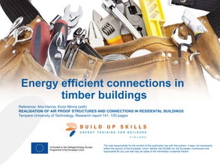 Energy efficient connections in
timber buildings
The sole responsibility for the content of this publication lies with the authors. It does not necessarily
reflect the opinion of the European Union. Neither the EASME nor the European Commission are
responsible for any use that may be made of the information contained therein.
Reference: Aho Hanna, Korpi Minna (edit)
REALISATION OF AIR PROOF STRUCTURES AND CONNECTIONS IN RESIDENTAL BUILDINGS
Tampere University of Technology, Research report 141, 100 pages
 