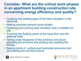 Consider: What are the critical work phases
in an apartment building construction site
concerning energy efficiency and quality?
• Caulking and sealing gaps of the heat insulation in the
elements.
• Making concrete element joints airtight
• Fastening and jointing heat insulation that is installed on
site
• Covering the floating works of the base floor and the
external walls
• Taking cross-measures of the windows and doors;
adjusting the entrance and jointing and caulking the
frames
• Sealing joints of vertical and horizontal structures and
considering the transformations
 