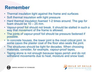 Remember
• Thermal insulation tight against the frame and surfaces
• Soft thermal insulation with light pressure
• Hard thermal insulation foamed 1-2 times around. The gap for
foam should be 10 – 25 mm.
• Vapour-proof foil should not break. It should be stalled in such a
way that movement of the frame is allowed.
• The joints of vapour-proof foil should be pressure fastened if
possible.
• In concrete houses, the lower joint is the most critical joint. In
some cases the plaster coat of the floor also seals the joint.
• The structures should be tight for decades. When choosing
materials, consider, for example, vapour-proof tapes.
• Taping alone is not enough because tapes perish and do not
withstand movements due to heat, moisture and snow load.
 
