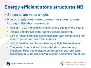 Energy efficient stone structures NB
• Structures are made airtight.
• Plastic insulations more common in stone houses.
During installation remember:
• At least 10-20 mm jointing margin along edges of the board.
• Tongue and groove joints foamed before attaching.
• Join to clean surfaces; clean insulation with compressed air;
remove paste from concrete surfaces.
• Join at least in two phases allowing airtight film to develop.
• The joints of vertical and horizontal structures are very
important. Heat and moisture deformations and long term
resistance must be considered in stone and timber structures.
 
