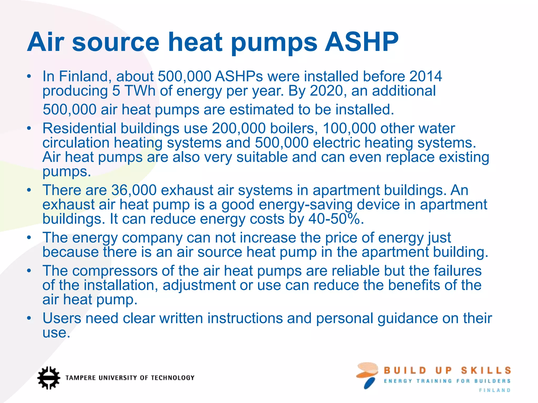 Air source heat pumps ASHP
• In Finland, about 500,000 ASHPs were installed before 2014
producing 5 TWh of energy per year. By 2020, an additional
500,000 air heat pumps are estimated to be installed.
• Residential buildings use 200,000 boilers, 100,000 other water
circulation heating systems and 500,000 electric heating systems.
Air heat pumps are also very suitable and can even replace existing
pumps.
• There are 36,000 exhaust air systems in apartment buildings. An
exhaust air heat pump is a good energy-saving device in apartment
buildings. It can reduce energy costs by 40-50%.
• The energy company can not increase the price of energy just
because there is an air source heat pump in the apartment building.
• The compressors of the air heat pumps are reliable but the failures
of the installation, adjustment or use can reduce the benefits of the
air heat pump.
• Users need clear written instructions and personal guidance on their
use.
 