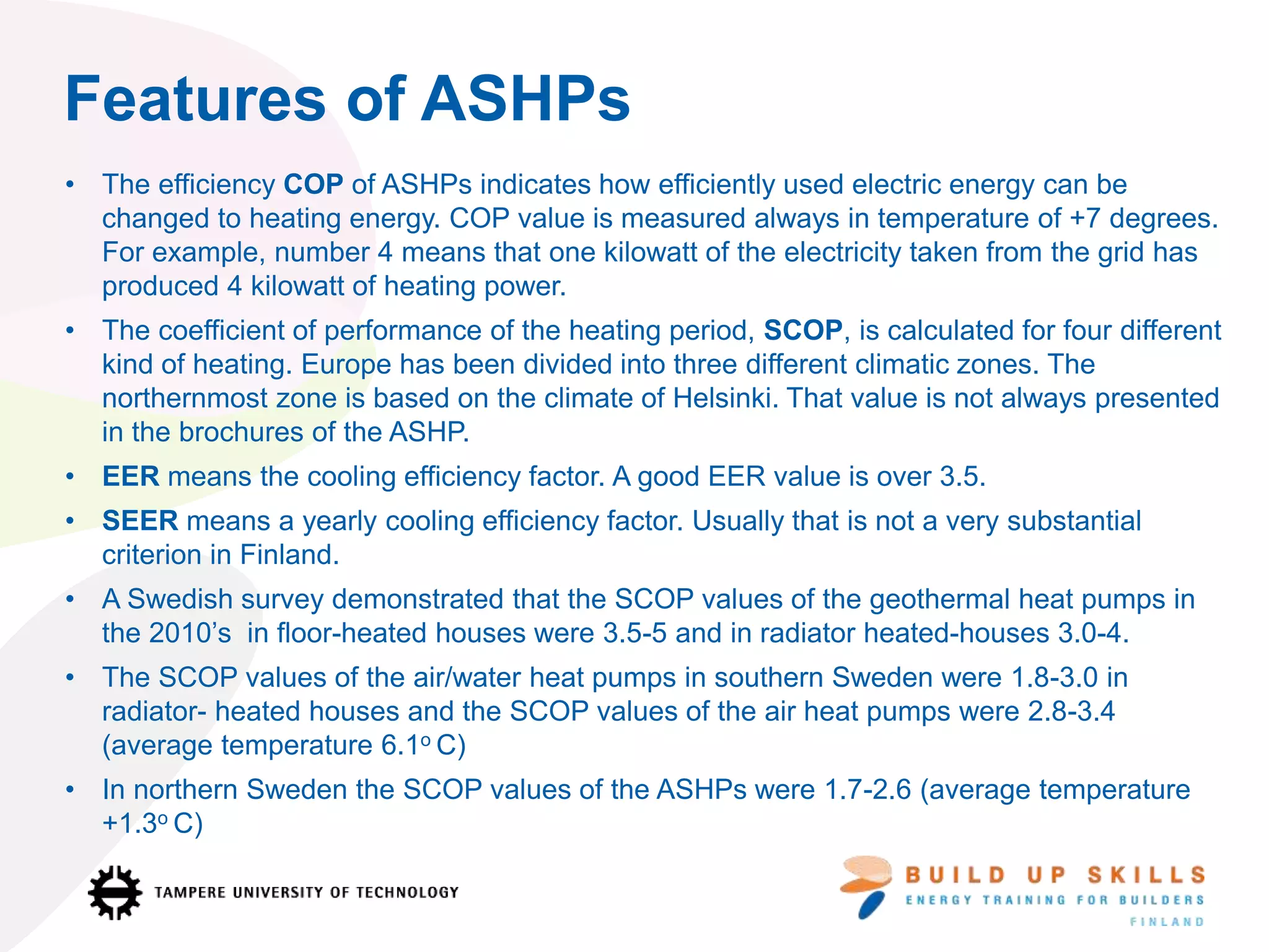 Features of ASHPs
• The efficiency COP of ASHPs indicates how efficiently used electric energy can be
changed to heating energy. COP value is measured always in temperature of +7 degrees.
For example, number 4 means that one kilowatt of the electricity taken from the grid has
produced 4 kilowatt of heating power.
• The coefficient of performance of the heating period, SCOP, is calculated for four different
kind of heating. Europe has been divided into three different climatic zones. The
northernmost zone is based on the climate of Helsinki. That value is not always presented
in the brochures of the ASHP.
• EER means the cooling efficiency factor. A good EER value is over 3.5.
• SEER means a yearly cooling efficiency factor. Usually that is not a very substantial
criterion in Finland.
• A Swedish survey demonstrated that the SCOP values of the geothermal heat pumps in
the 2010’s in floor-heated houses were 3.5-5 and in radiator heated-houses 3.0-4.
• The SCOP values of the air/water heat pumps in southern Sweden were 1.8-3.0 in
radiator- heated houses and the SCOP values of the air heat pumps were 2.8-3.4
(average temperature 6.1o C)
• In northern Sweden the SCOP values of the ASHPs were 1.7-2.6 (average temperature
+1.3o C)
 