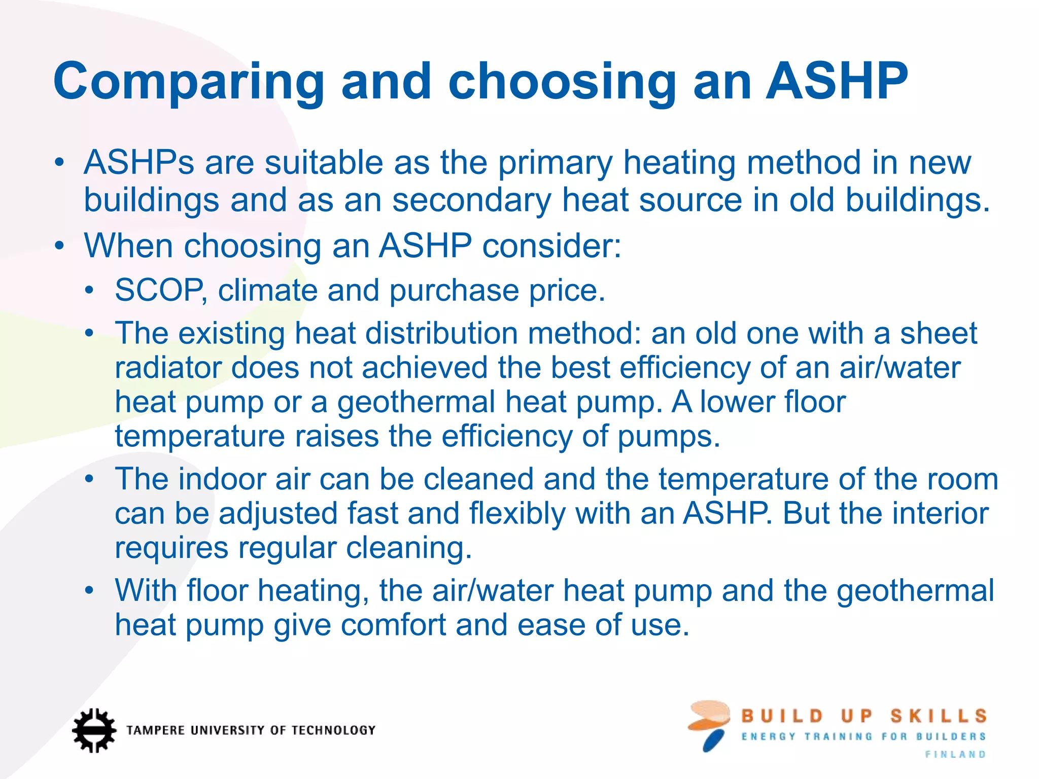 Comparing and choosing an ASHP
• ASHPs are suitable as the primary heating method in new
buildings and as an secondary heat source in old buildings.
• When choosing an ASHP consider:
• SCOP, climate and purchase price.
• The existing heat distribution method: an old one with a sheet
radiator does not achieved the best efficiency of an air/water
heat pump or a geothermal heat pump. A lower floor
temperature raises the efficiency of pumps.
• The indoor air can be cleaned and the temperature of the room
can be adjusted fast and flexibly with an ASHP. But the interior
requires regular cleaning.
• With floor heating, the air/water heat pump and the geothermal
heat pump give comfort and ease of use.
 