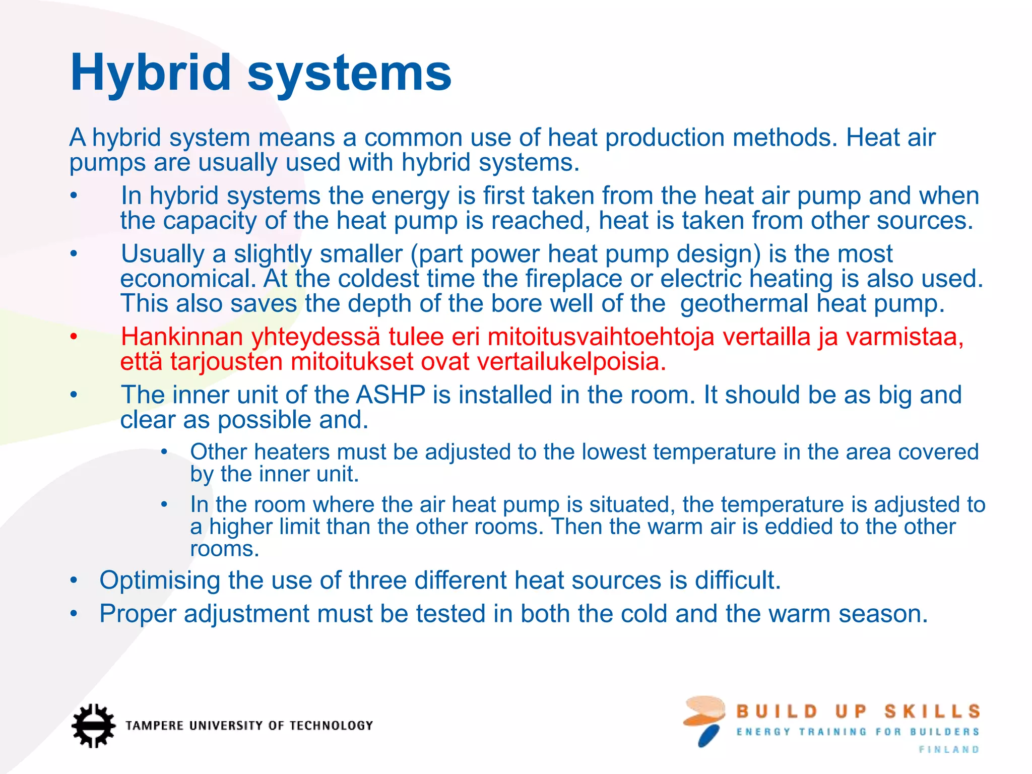 Hybrid systems
A hybrid system means a common use of heat production methods. Heat air
pumps are usually used with hybrid systems.
• In hybrid systems the energy is first taken from the heat air pump and when
the capacity of the heat pump is reached, heat is taken from other sources.
• Usually a slightly smaller (part power heat pump design) is the most
economical. At the coldest time the fireplace or electric heating is also used.
This also saves the depth of the bore well of the geothermal heat pump.
• Hankinnan yhteydessä tulee eri mitoitusvaihtoehtoja vertailla ja varmistaa,
että tarjousten mitoitukset ovat vertailukelpoisia.
• The inner unit of the ASHP is installed in the room. It should be as big and
clear as possible and.
• Other heaters must be adjusted to the lowest temperature in the area covered
by the inner unit.
• In the room where the air heat pump is situated, the temperature is adjusted to
a higher limit than the other rooms. Then the warm air is eddied to the other
rooms.
• Optimising the use of three different heat sources is difficult.
• Proper adjustment must be tested in both the cold and the warm season.
 
