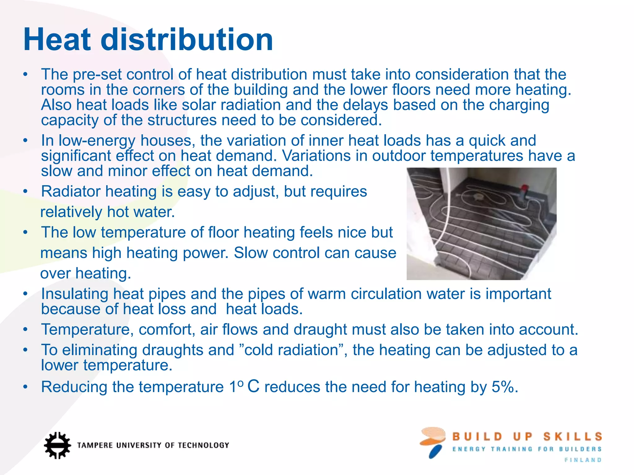 Heat distribution
• The pre-set control of heat distribution must take into consideration that the
rooms in the corners of the building and the lower floors need more heating.
Also heat loads like solar radiation and the delays based on the charging
capacity of the structures need to be considered.
• In low-energy houses, the variation of inner heat loads has a quick and
significant effect on heat demand. Variations in outdoor temperatures have a
slow and minor effect on heat demand.
• Radiator heating is easy to adjust, but requires
relatively hot water.
• The low temperature of floor heating feels nice but
means high heating power. Slow control can cause
over heating.
• Insulating heat pipes and the pipes of warm circulation water is important
because of heat loss and heat loads.
• Temperature, comfort, air flows and draught must also be taken into account.
• To eliminating draughts and ”cold radiation”, the heating can be adjusted to a
lower temperature.
• Reducing the temperature 1o C reduces the need for heating by 5%.
 