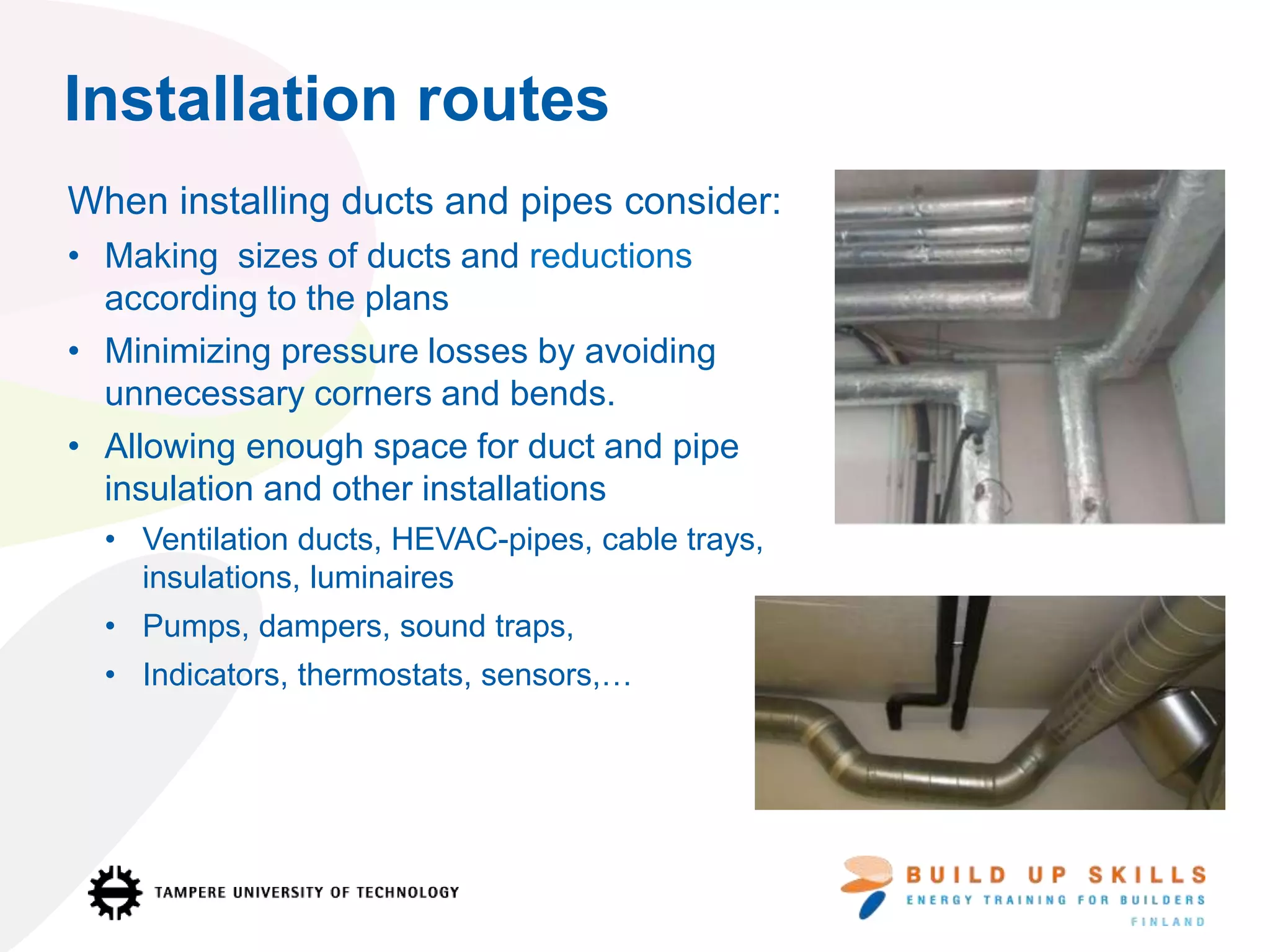 Installation routes
When installing ducts and pipes consider:
• Making sizes of ducts and reductions
according to the plans
• Minimizing pressure losses by avoiding
unnecessary corners and bends.
• Allowing enough space for duct and pipe
insulation and other installations
• Ventilation ducts, HEVAC-pipes, cable trays,
insulations, luminaires
• Pumps, dampers, sound traps,
• Indicators, thermostats, sensors,…
 