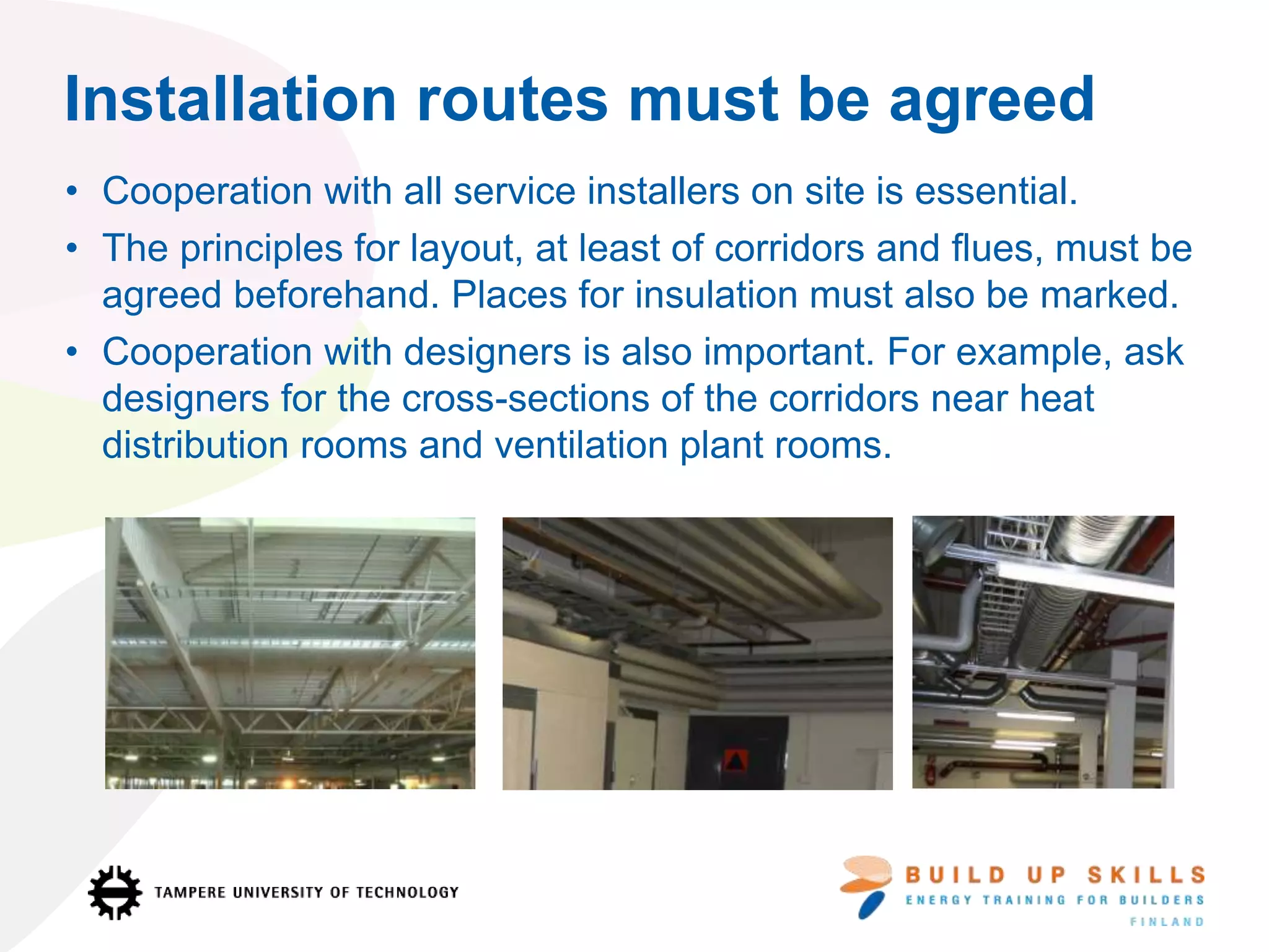 Installation routes must be agreed
• Cooperation with all service installers on site is essential.
• The principles for layout, at least of corridors and flues, must be
agreed beforehand. Places for insulation must also be marked.
• Cooperation with designers is also important. For example, ask
designers for the cross-sections of the corridors near heat
distribution rooms and ventilation plant rooms.
 