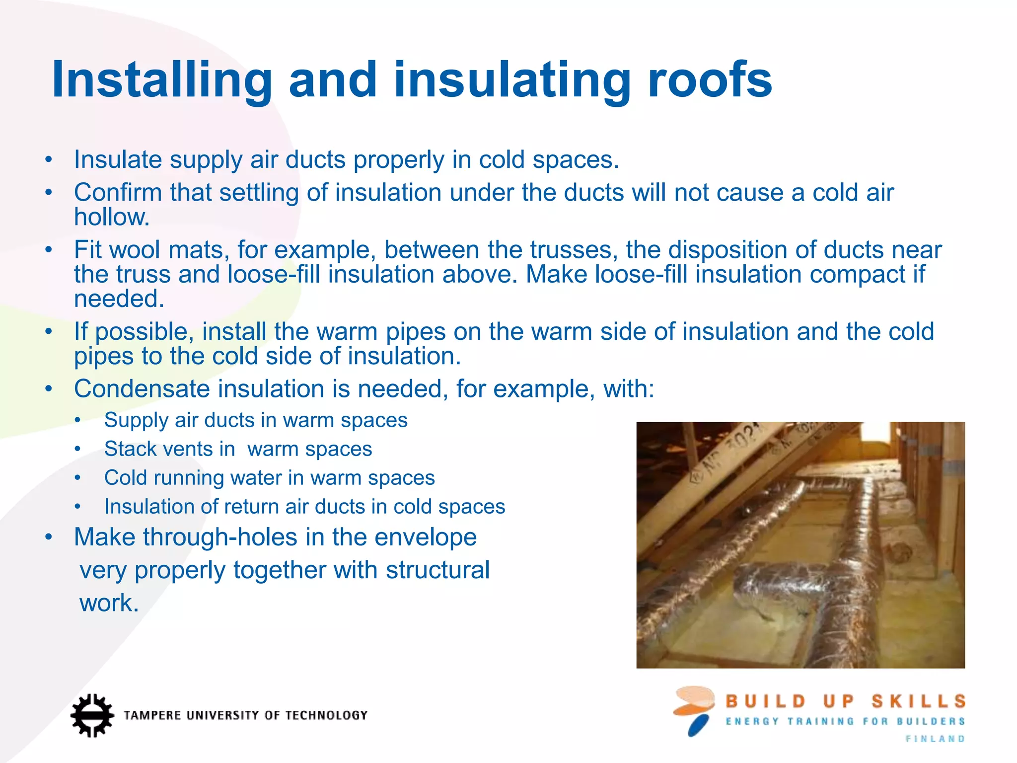 • Insulate supply air ducts properly in cold spaces.
• Confirm that settling of insulation under the ducts will not cause a cold air
hollow.
• Fit wool mats, for example, between the trusses, the disposition of ducts near
the truss and loose-fill insulation above. Make loose-fill insulation compact if
needed.
• If possible, install the warm pipes on the warm side of insulation and the cold
pipes to the cold side of insulation.
• Condensate insulation is needed, for example, with:
• Supply air ducts in warm spaces
• Stack vents in warm spaces
• Cold running water in warm spaces
• Insulation of return air ducts in cold spaces
• Make through-holes in the envelope
very properly together with structural
work.
Installing and insulating roofs
 