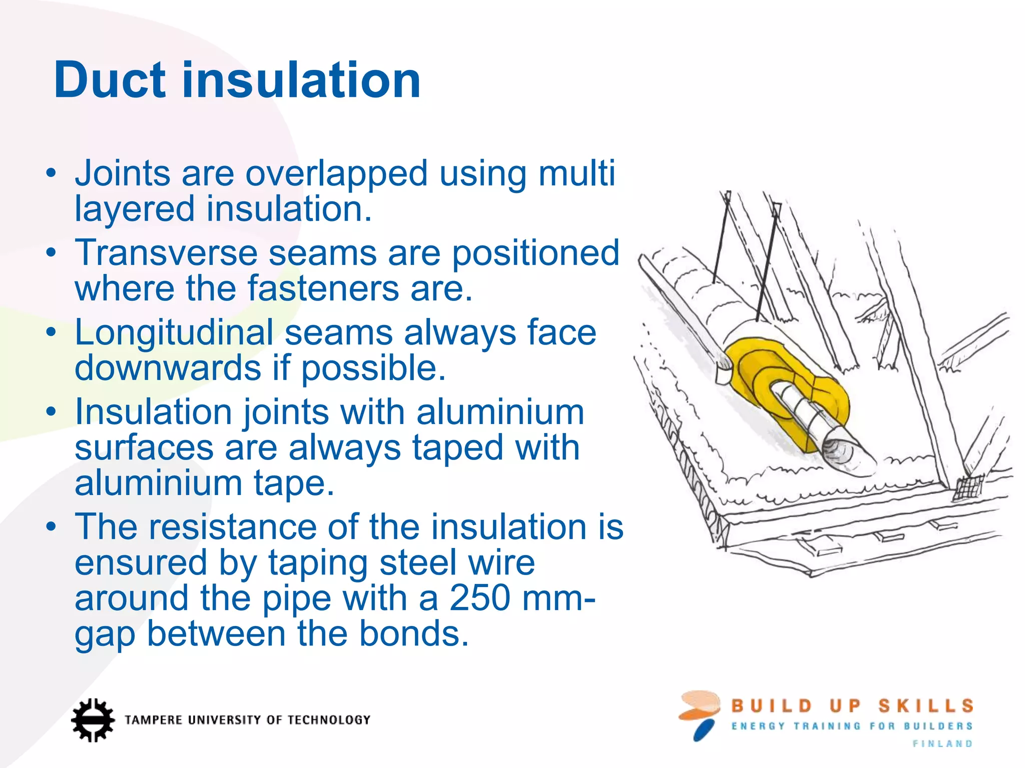 Duct insulation
• Joints are overlapped using multi
layered insulation.
• Transverse seams are positioned
where the fasteners are.
• Longitudinal seams always face
downwards if possible.
• Insulation joints with aluminium
surfaces are always taped with
aluminium tape.
• The resistance of the insulation is
ensured by taping steel wire
around the pipe with a 250 mm-
gap between the bonds.
 