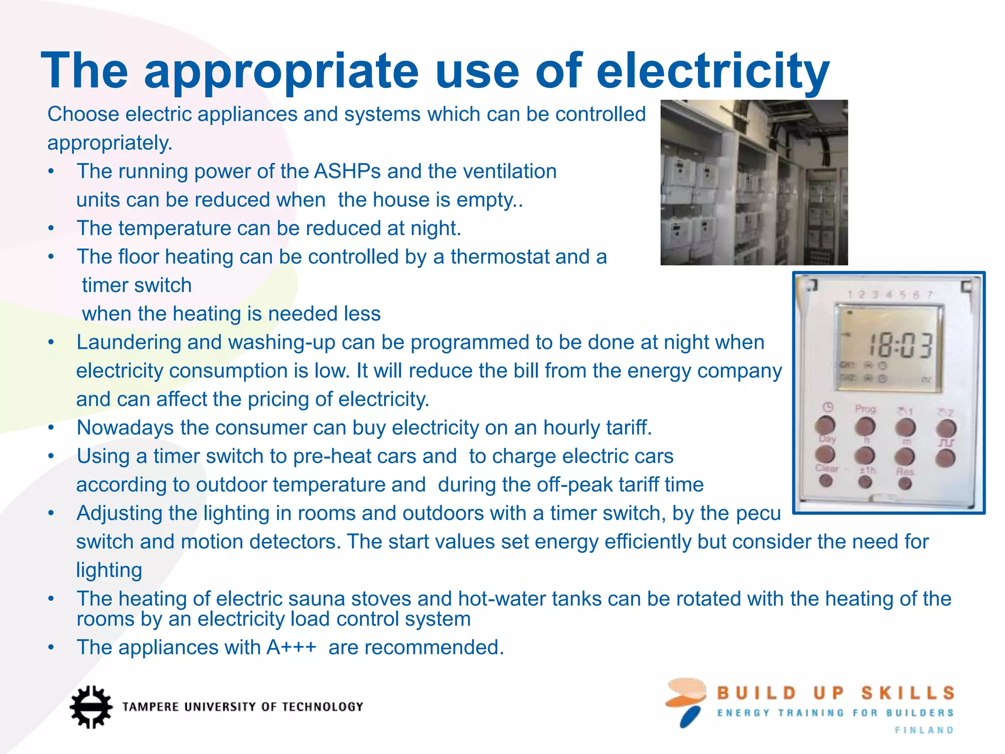 The appropriate use of electricity
Choose electric appliances and systems which can be controlled
appropriately.
• The running power of the ASHPs and the ventilation
units can be reduced when the house is empty..
• The temperature can be reduced at night.
• The floor heating can be controlled by a thermostat and a
timer switch
when the heating is needed less
• Laundering and washing-up can be programmed to be done at night when
electricity consumption is low. It will reduce the bill from the energy company
and can affect the pricing of electricity.
• Nowadays the consumer can buy electricity on an hourly tariff.
• Using a timer switch to pre-heat cars and to charge electric cars
according to outdoor temperature and during the off-peak tariff time
• Adjusting the lighting in rooms and outdoors with a timer switch, by the pecu
switch and motion detectors. The start values set energy efficiently but consider the need for
lighting
• The heating of electric sauna stoves and hot-water tanks can be rotated with the heating of the
rooms by an electricity load control system
• The appliances with A+++ are recommended.
 
