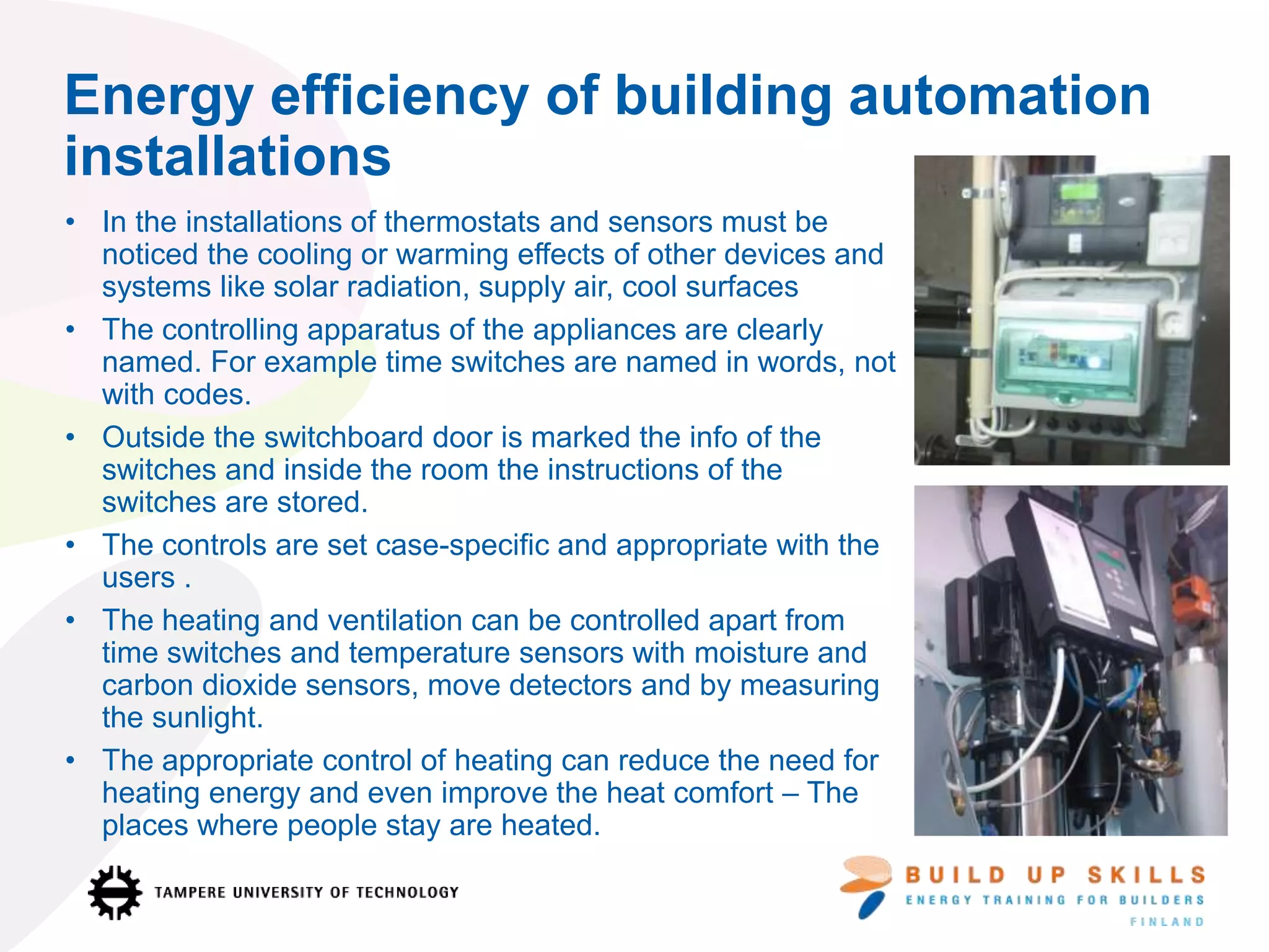 Energy efficiency of building automation
installations
• In the installations of thermostats and sensors must be
noticed the cooling or warming effects of other devices and
systems like solar radiation, supply air, cool surfaces
• The controlling apparatus of the appliances are clearly
named. For example time switches are named in words, not
with codes.
• Outside the switchboard door is marked the info of the
switches and inside the room the instructions of the
switches are stored.
• The controls are set case-specific and appropriate with the
users .
• The heating and ventilation can be controlled apart from
time switches and temperature sensors with moisture and
carbon dioxide sensors, move detectors and by measuring
the sunlight.
• The appropriate control of heating can reduce the need for
heating energy and even improve the heat comfort – The
places where people stay are heated.
 