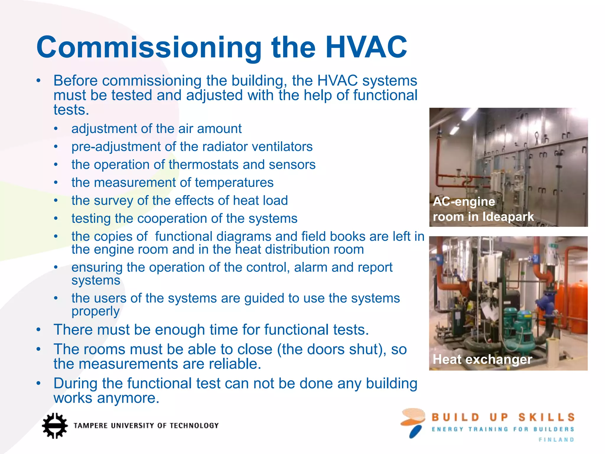 • Before commissioning the building, the HVAC systems
must be tested and adjusted with the help of functional
tests.
• adjustment of the air amount
• pre-adjustment of the radiator ventilators
• the operation of thermostats and sensors
• the measurement of temperatures
• the survey of the effects of heat load
• testing the cooperation of the systems
• the copies of functional diagrams and field books are left in
the engine room and in the heat distribution room
• ensuring the operation of the control, alarm and report
systems
• the users of the systems are guided to use the systems
properly
• There must be enough time for functional tests.
• The rooms must be able to close (the doors shut), so
the measurements are reliable.
• During the functional test can not be done any building
works anymore.
Commissioning the HVAC
AC-engine
room in Ideapark
Heat exchanger
 