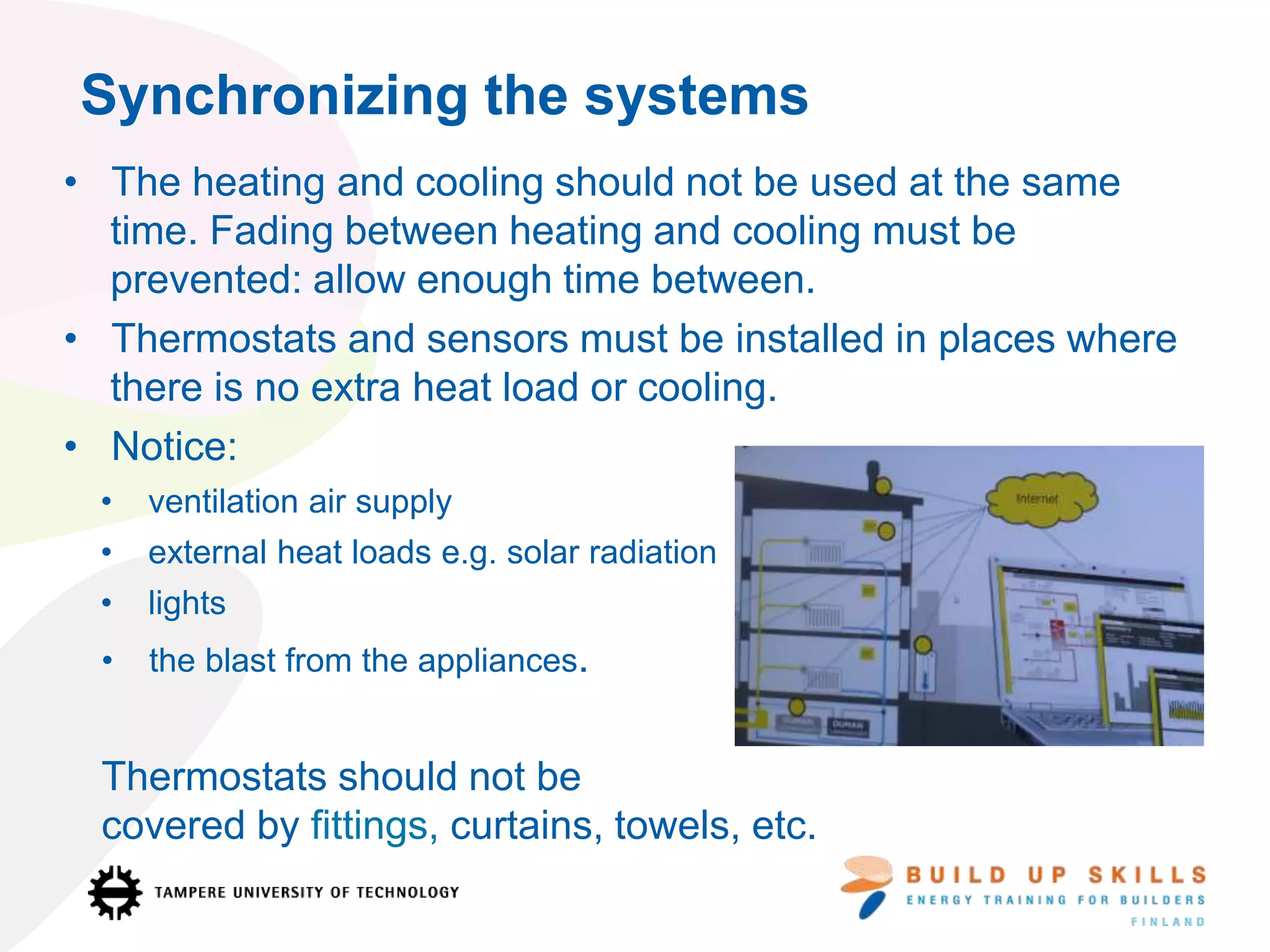 Synchronizing the systems
• The heating and cooling should not be used at the same
time. Fading between heating and cooling must be
prevented: allow enough time between.
• Thermostats and sensors must be installed in places where
there is no extra heat load or cooling.
• Notice:
• ventilation air supply
• external heat loads e.g. solar radiation
• lights
• the blast from the appliances.
Thermostats should not be
covered by fittings, curtains, towels, etc.
 