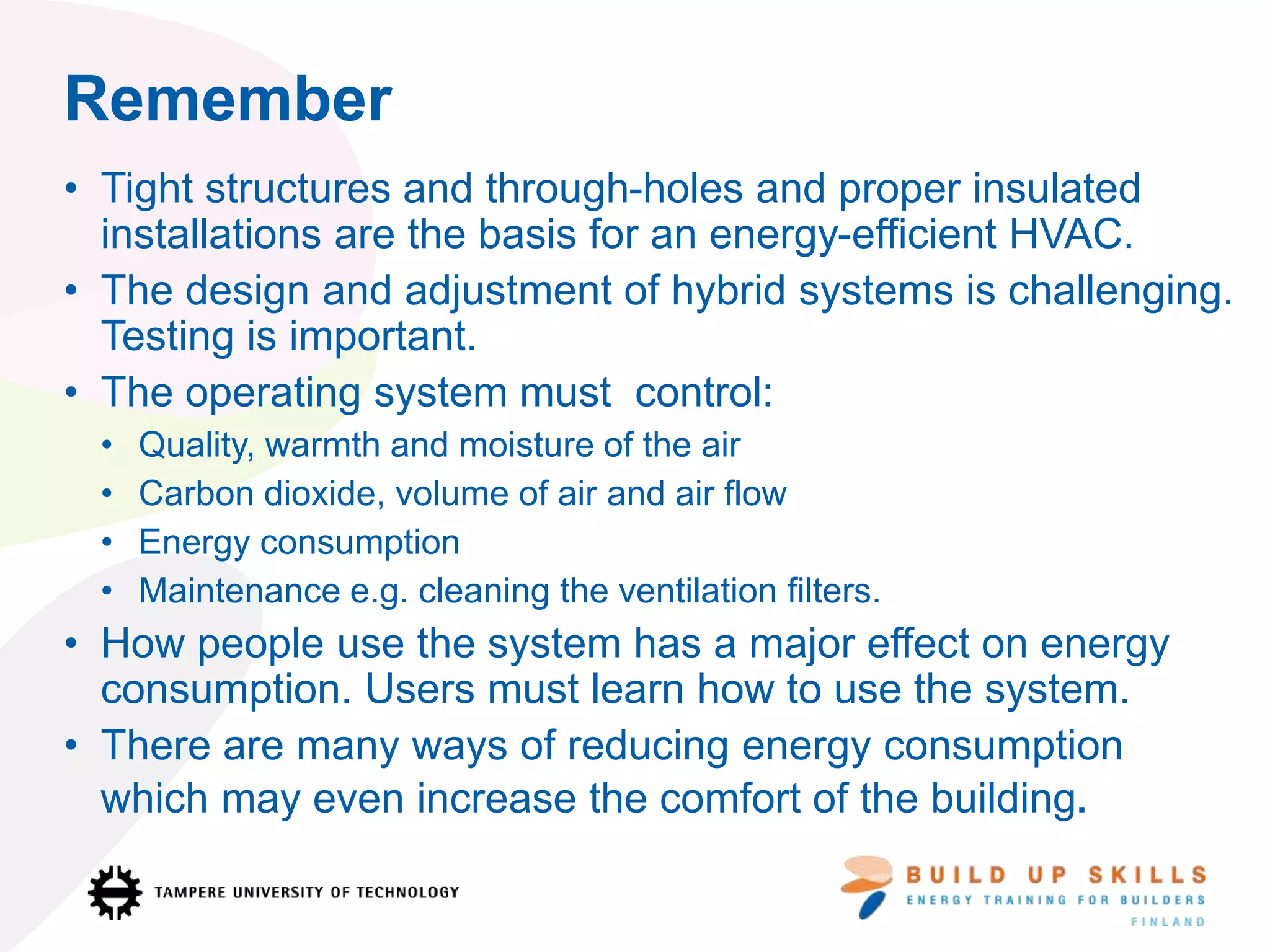 Remember
• Tight structures and through-holes and proper insulated
installations are the basis for an energy-efficient HVAC.
• The design and adjustment of hybrid systems is challenging.
Testing is important.
• The operating system must control:
• Quality, warmth and moisture of the air
• Carbon dioxide, volume of air and air flow
• Energy consumption
• Maintenance e.g. cleaning the ventilation filters.
• How people use the system has a major effect on energy
consumption. Users must learn how to use the system.
• There are many ways of reducing energy consumption
which may even increase the comfort of the building.
 