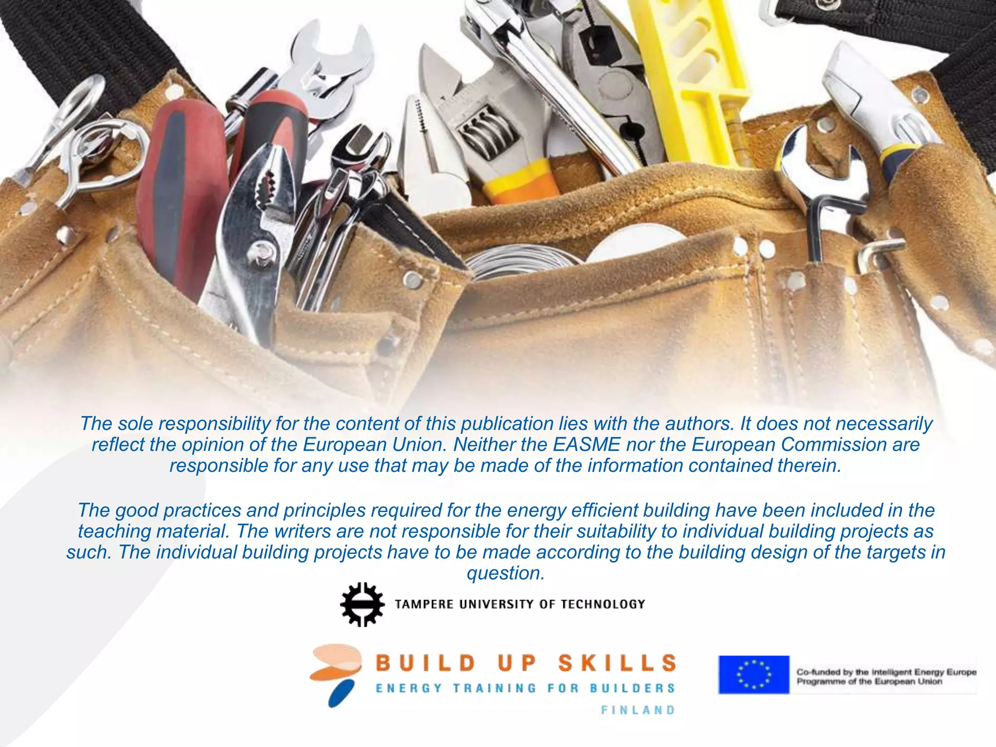 The good practices and principles required for the energy efficient building have been
included in the teaching material. The writers are not responsible for their suitability to
individual building projects as such. The individual building projects have to be made
according to the building design of the targets in question.
 