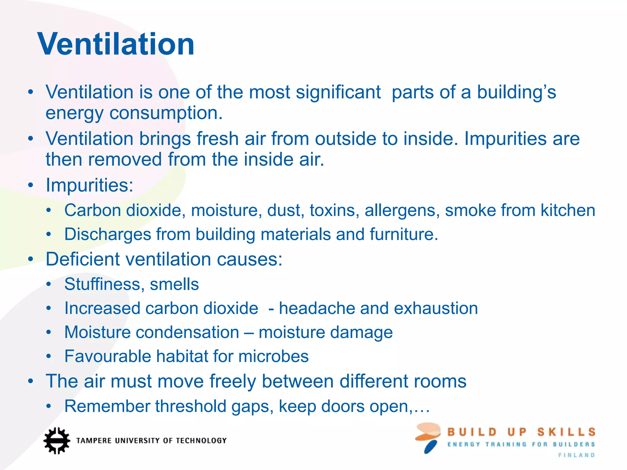 • Ventilation is one of the most significant parts of a building’s
energy consumption.
• Ventilation brings fresh air from outside to inside. Impurities are
then removed from the inside air.
• Impurities:
• Carbon dioxide, moisture, dust, toxins, allergens, smoke from kitchen
• Discharges from building materials and furniture.
• Deficient ventilation causes:
• Stuffiness, smells
• Increased carbon dioxide - headache and exhaustion
• Moisture condensation – moisture damage
• Favourable habitat for microbes
• The air must move freely between different rooms
• Remember threshold gaps, keep doors open,…
Ventilation
 