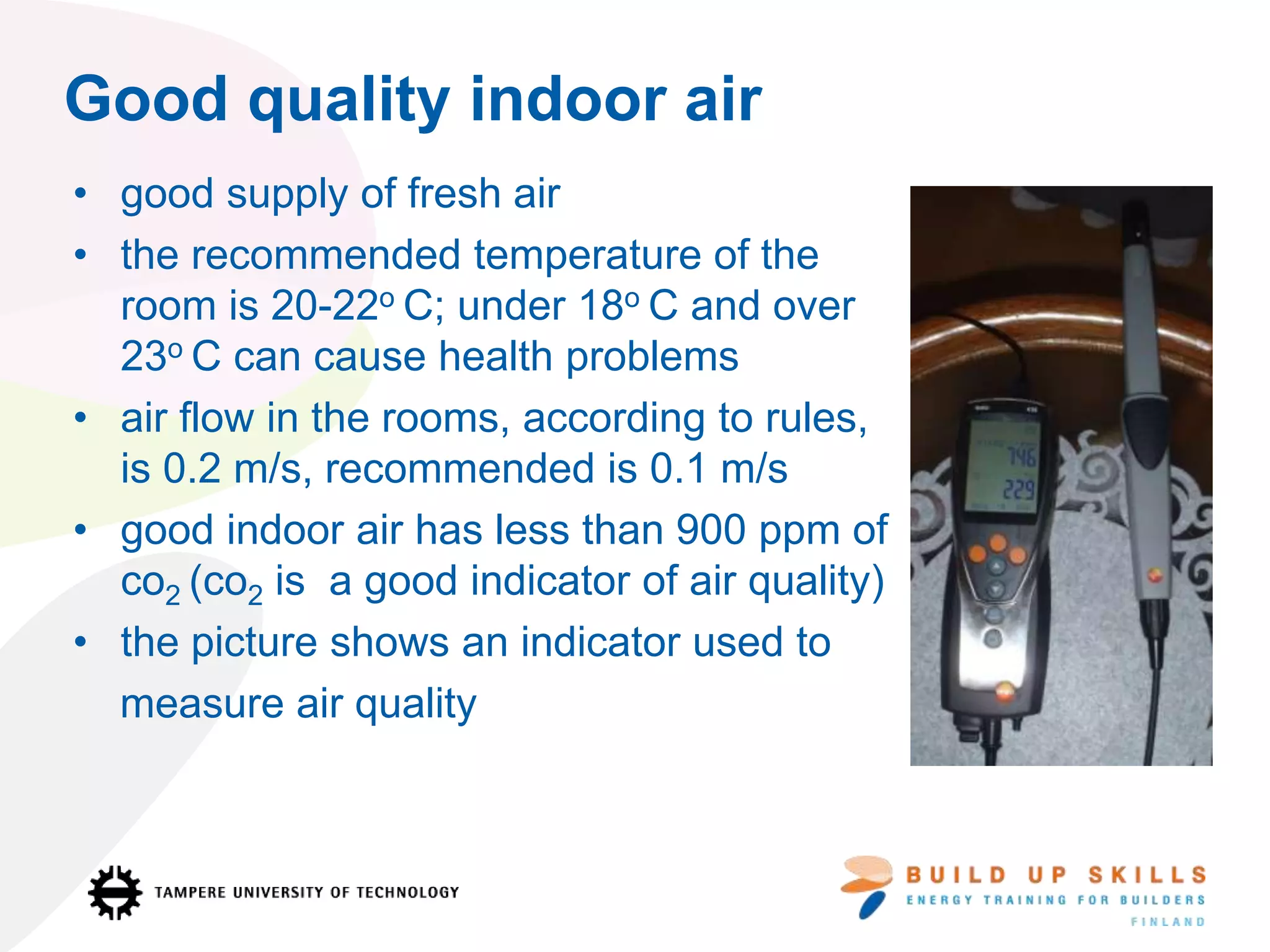 Good quality indoor air
• good supply of fresh air
• the recommended temperature of the
room is 20-22o C; under 18o C and over
23o C can cause health problems
• air flow in the rooms, according to rules,
is 0.2 m/s, recommended is 0.1 m/s
• good indoor air has less than 900 ppm of
co2 (co2 is a good indicator of air quality)
• the picture shows an indicator used to
measure air quality
 